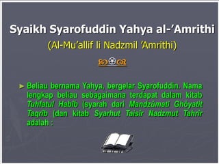 Syaikh Syarofuddin Yahya al-’Amrithi
(Al-Mu’allif li Nadzmil ’Amrithi)


► Beliau

bernama Yahya, bergelar Syarofuddin. Nama
lengkap beliau sebagaimana terdapat dalam kitab
Tuhfatul Habîb (syarah dari Mandzûmati Ghôyatit
Taqrîb (dan kitab Syarhut Taisîr Nadzmut Tahrîr
adalah :

 