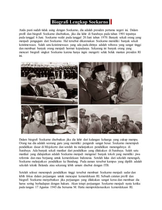 Biografi Lengkap Soekarno
Anda pasti sudah tidak asing dengan Soekarno, dia adalah presiden pertama negeri ini. Dalam
profil dan biografi Soekarno disebutkan, jika dia lahir di Surabaya pada tahun 1901 tepatnya
pada tanggal 6 Juni. Soekarno wafat pada tanggal 20 Juni tahun 1970. Banyak sekali orang yang
menjadi pengagum dari Soekarno. Hal tersebut dikarenakan Soekarno memiliki banyak sekali
keistimewaan. Salah satu keistimewaan yang ada pada dirinya adalah wibawa yang sangat tinggi
dan membuat banyak orang menjadi hormat kepadanya. Sekarang ini banyak orang yang
mencari biografi singkat Soekarno karena hanya ingin mengerti seluk beluk mantan presiden RI
ini.
Dalam biografi Soekarno disebutkan jika dia lahir dari kalangan keluarga yang cukup mampu.
Orang tua dia adalah seorang guru yang memiliki pengaruh sangat besar. Soekarno menempuh
pendidikan dasar di Mojokerto dan setelah itu melanjutkan pendidikan menengahnya di
Surabaya. Ada banyak sekali manfaat dari pendidikan yang dilakukan di Surabaya. Salah satu
manfaat yang didapatkan adalah Soekarno menjadi mengenal banyak tokoh yang memiliki jiwa
reformis dan mau berjuang untuk kemerdekaan Indonesia. Setelah lulus dari sekolah menengah,
Soekarno melanjutkan pendidikan ke Bandung. Pada zaman tersebut kampus yang dipilih adalah
sekolah teknik Belanda atau sekarang lebih umum disebut dengan ITB.
Setelah selesai menempuh pendidikan tinggi tersebut membuat Soekarno menjadi sadar dan
lebih fokus dalam perjuangan untuk mencapai kemerdekaan RI. Sebuah catatan profil dan
biografi Soekarno menyebutkan jika perjuangan yang dilakukan sangat keras dan membuat dia
harus sering berhadapan dengan hukum. Akan tetapi perjuangan Soekarno menjadi nyata ketika
pada tangan 17 Agustus 1945 dia bersama M. Hatta memproklamasikan kemerdekaan RI.
 