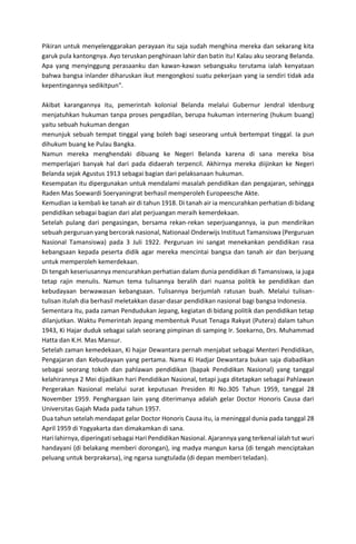 Pikiran untuk menyelenggarakan perayaan itu saja sudah menghina mereka dan sekarang kita
garuk pula kantongnya. Ayo teruskan penghinaan lahir dan batin itu! Kalau aku seorang Belanda.
Apa yang menyinggung perasaanku dan kawan-kawan sebangsaku terutama ialah kenyataan
bahwa bangsa inlander diharuskan ikut mengongkosi suatu pekerjaan yang ia sendiri tidak ada
kepentingannya sedikitpun".
Akibat karangannya itu, pemerintah kolonial Belanda melalui Gubernur Jendral Idenburg
menjatuhkan hukuman tanpa proses pengadilan, berupa hukuman internering (hukum buang)
yaitu sebuah hukuman dengan
menunjuk sebuah tempat tinggal yang boleh bagi seseorang untuk bertempat tinggal. Ia pun
dihukum buang ke Pulau Bangka.
Namun mereka menghendaki dibuang ke Negeri Belanda karena di sana mereka bisa
memperlajari banyak hal dari pada didaerah terpencil. Akhirnya mereka diijinkan ke Negeri
Belanda sejak Agustus 1913 sebagai bagian dari pelaksanaan hukuman.
Kesempatan itu dipergunakan untuk mendalami masalah pendidikan dan pengajaran, sehingga
Raden Mas Soewardi Soeryaningrat berhasil memperoleh Europeesche Akte.
Kemudian ia kembali ke tanah air di tahun 1918. Di tanah air ia mencurahkan perhatian di bidang
pendidikan sebagai bagian dari alat perjuangan meraih kemerdekaan.
Setelah pulang dari pengasingan, bersama rekan-rekan seperjuangannya, ia pun mendirikan
sebuah perguruan yang bercorak nasional, Nationaal Onderwijs Instituut Tamansiswa (Perguruan
Nasional Tamansiswa) pada 3 Juli 1922. Perguruan ini sangat menekankan pendidikan rasa
kebangsaan kepada peserta didik agar mereka mencintai bangsa dan tanah air dan berjuang
untuk memperoleh kemerdekaan.
Di tengah keseriusannya mencurahkan perhatian dalam dunia pendidikan di Tamansiswa, ia juga
tetap rajin menulis. Namun tema tulisannya beralih dari nuansa politik ke pendidikan dan
kebudayaan berwawasan kebangsaan. Tulisannya berjumlah ratusan buah. Melalui tulisan-
tulisan itulah dia berhasil meletakkan dasar-dasar pendidikan nasional bagi bangsa Indonesia.
Sementara itu, pada zaman Pendudukan Jepang, kegiatan di bidang politik dan pendidikan tetap
dilanjutkan. Waktu Pemerintah Jepang membentuk Pusat Tenaga Rakyat (Putera) dalam tahun
1943, Ki Hajar duduk sebagai salah seorang pimpinan di samping Ir. Soekarno, Drs. Muhammad
Hatta dan K.H. Mas Mansur.
Setelah zaman kemedekaan, Ki hajar Dewantara pernah menjabat sebagai Menteri Pendidikan,
Pengajaran dan Kebudayaan yang pertama. Nama Ki Hadjar Dewantara bukan saja diabadikan
sebagai seorang tokoh dan pahlawan pendidikan (bapak Pendidikan Nasional) yang tanggal
kelahirannya 2 Mei dijadikan hari Pendidikan Nasional, tetapi juga ditetapkan sebagai Pahlawan
Pergerakan Nasional melalui surat keputusan Presiden RI No.305 Tahun 1959, tanggal 28
November 1959. Penghargaan lain yang diterimanya adalah gelar Doctor Honoris Causa dari
Universitas Gajah Mada pada tahun 1957.
Dua tahun setelah mendapat gelar Doctor Honoris Causa itu, ia meninggal dunia pada tanggal 28
April 1959 di Yogyakarta dan dimakamkan di sana.
Hari lahirnya, diperingati sebagai Hari Pendidikan Nasional. Ajarannya yang terkenal ialah tut wuri
handayani (di belakang memberi dorongan), ing madya mangun karsa (di tengah menciptakan
peluang untuk berprakarsa), ing ngarsa sungtulada (di depan memberi teladan).
 