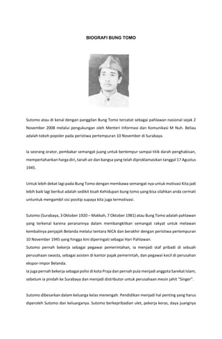 BIOGRAFI BUNG TOMO
Sutomo atau di kenal dengan panggilan Bung Tomo tercatat sebagai pahlawan nasional sejak 2
November 2008 melalui pengukungan oleh Menteri Informasi dan Komunikasi M Nuh. Beliau
adalah tokoh popoler pada peristiwa pertempuran 10 November di Surabaya.
Ia seorang orator, pembakar semangat juang untuk bertempur sampai titik darah penghabisan,
mempertahankan harga diri, tanah air dan bangsa yang telah diproklamasikan tanggal 17 Agustus
1945.
Untuk lebih dekat lagi pada Bung Tomo dengan membawa semangat nya untuk motivasi Kita jadi
lebih baik lagi berikut adalah sedikit kisah Kehidupan bung tomo yang bisa silahkan anda cermati
untuntuk mengambil sisi positip supaya kita juga termotivasi.
Sutomo (Surabaya, 3 Oktober 1920 – Makkah, 7 Oktober 1981) atau Bung Tomo adalah pahlawan
yang terkenal karena peranannya dalam membangkitkan semangat rakyat untuk melawan
kembalinya penjajah Belanda melalui tentara NICA dan berakhir dengan peristiwa pertempuran
10 November 1945 yang hingga kini diperingati sebagai Hari Pahlawan.
Sutomo pernah bekerja sebagai pegawai pemerintahan, ia menjadi staf pribadi di sebuah
perusahaan swasta, sebagai asisten di kantor pajak pemerintah, dan pegawai kecil di perusahan
ekspor-impor Belanda.
Ia juga pernah bekerja sebagai polisi di kota Praja dan pernah pula menjadi anggota Sarekat Islam,
sebelum ia pindah ke Surabaya dan menjadi distributor untuk perusahaan mesin jahit “Singer”.
Sutomo dibesarkan dalam keluarga kelas menengah. Pendidikan menjadi hal penting yang harus
diperoleh Sutomo dan keluarganya. Sutomo berkepribadian ulet, pekerja keras, daya juangnya
 
