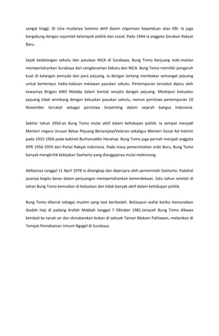 sangat tinggi. Di Usia mudanya Sutomo aktif dalam organisasi kepanduan atau KBI. Ia juga
bergabung dengan sejumlah kelompok politik dan sosial. Pada 1944 ia anggota Gerakan Rakyat
Baru .
Sejak kedatangan sekutu dan pasukan NICA di Surabaya, Bung Tomo berjuang mati-matian
mempertahankan Surabaya dari cengkeraman Sekutu dan NICA. Bung Tomo memiliki pengaruh
kuat di kalangan pemuda dan para pejuang. Ia dengan lantang membakar semangat pejuang
untuk bertempur habis-habisan melawan pasukan sekutu. Pertempuran tersebut dipicu oleh
tewasnya Brigjen AWS Malaby dalam kontak senjata dengan pejuang. Meskipun kekuatan
pejuang tidak seimbang dengan kekuatan pasukan sekutu, namun peristiwa pertempuran 10
November tercatat sebagai peristiwa terpenting dalam sejarah bangsa Indonesia
Sekitar tahun 1950-an Bung Tomo mulai aktif dalam kehidupan politik. Ia sempat menjadi
Menteri negara Urusan Bekas Pejuang Bersenjata/Veteran sekaligus Menteri Sosial Ad Interim
pada 1955-1956 pada kabinet Burhanuddin Harahap. Bung Tomo juga pernah menjadi anggota
DPR 1956-1959 dari Partai Rakyat Indonesia. Pada masa pemerintahan orde Baru, Bung Tomo
banyak mengkritik kebijakan Soeharto yang dianggapnya mulai melenceng.
Akibatnya tanggal 11 April 1978 ia ditangkap dan dipenjara oleh pemerintah Soeharto. Padahal
jasanya begitu besar dalam perjuangan mempertahankan kemerdekaan. Satu tahun setelah di
tahan Bung Tomo kemudian di bebaskan dan tidak banyak aktif dalam kehidupan politik.
Bung Tomo dikenal sebagai muslim yang taat beribadah. Beliaupun wafat ketika menunaikan
ibadah Haji di padang Arafah Makkah tanggal 7 Oktober 1981.Jenazah Bung Tomo dibawa
kembali ke tanah air dan dimakamkan bukan di sebuah Taman Makam Pahlawan, melainkan di
Tempat Pemakaman Umum Ngagel di Surabaya.
 