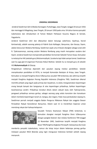 JENDERAL SOEDIRMAN
Jenderal Soedirman lahir di Bodas Karangjati, Purbalingga, Jawa Tengah, tanggal 24 Januari 1916
dan meninggal di Magelang, Jawa Tengah, 29 Januari 1950 pada umur 34 tahun karena penyakit
tuberkulosis dan dimakamkan di Taman Makam Pahlawan Kusuma Negara di Semaki,
Yogyakarta.
Jenderal Soedirman lahir dan dibesarkan dalam keluarga sederhana. Ayahnya, Karsid
Kartowirodji, adalah seorang pekerja di Pabrik Gula Kalibagor, Banyumas, dan ibunya, Siyem,
adalan keturunan Wedana Rembang. Soedirman sejak umur 8 bulan diangkat sebagai anak oleh
R. Tjokrosoenaryo, seorang asisten Wedana Rembang yang masih merupakan saudara dari
Siyem. Jenderal Soedirman memperoleh pendidikan formal dari Sekolah Taman Siswa. Kemudian
ia melanjut ke HIK (sekolah guru) Muhammadiyah, Surakarta tapi tidak sampai tamat. Soedirman
saat itu juga giat di organisasi Pramuka Hizbul Wathan. Setelah itu ia menjadi guru di sekolah
HIS Muhammadiyah di Cilacap.
Pengetahuan militernya diperoleh dari pasukan Jepang melalui pendidikan. Setelah
menyelesaikan pendidikan di PETA, ia menjadi Komandan Batalyon di Kroya, Jawa Tengah.
Kemudian ia menjadi Panglima Divisi V/Banyumas sesudah TKR terbentuk, dan akhirnya terpilih
menjadi Panglima Angkatan Perang Republik Indonesia (Panglima TKR). Soedirman dikenal
memiliki pribadi yang teguh pada prinsip dan keyakinan, Ia selalu mengutamakan kepentingan
orang banyak banyak dan bangsanya di atas kepentingan pribadinya, bahkan kepentingan
kesehatannya sendiri. Pribadinya tersebut ditulis dalam sebuah buku oleh Tjokropranolo,
pengawal pribadinya semasa gerilya, sebagai seorang yang selalu konsisten dan konsekuen
dalam membela kepentingan tanah air, bangsa, dan negara. Pada masa pendudukan Jepang ini,
Soedirman pernah menjadi anggota Badan Pengurus Makanan Rakyat dan anggota Dewan
Perwakilan Rakyat Karesidenan Banyumas. Dalam saat ini ia mendirikan koperasi untuk
menolong rakyat dari bahaya kelaparan.
Sesudah Tentara Keamanan Rakyat (TKR) terbentuk, ia
kemudian diangkat menjadi Panglima Divisi V/Banyumas
dengan pangkat Kolonel. Dan melalui Konferensi TKR tanggal
12 November 1945, Soedirman terpilih menjadi Panglima
Besar TKR/Panglima Angkatan Perang RI. Selanjutnya dia mulai
menderita penyakit tuberkulosis, namun dia tetap terjun dalam beberapa perang gerilya
melawan pasukan NICA Belanda yang ingin menguasai Indonesia kembali setelah Jepang
menyerah.
 