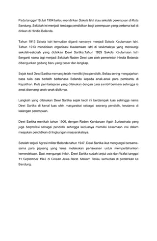 Pada tanggal 16 Juli 1904 beliau mendirikan Sakola Istri atau sekolah perempuan di Kota
Bandung. Sekolah ini menjadi lembaga pendidikan bagi perempuan yang pertama kali di
dirikan di Hindia Belanda.
Tahun 1913 Sakola Istri kemudian diganti namanya menjadi Sakola Kautamaan Istri.
Tahun 1913 mendirikan organisasi Kautamaan Istri di tasikmalaya yang menaungi
sekolah-sekolah yang didirikan Dewi Sartika.Tahun 1929 Sakola Kautamaan Istri
Berganti nama lagi menjadi Sekolah Raden Dewi dan oleh pemerintah Hindia Belanda
dibangunkan gedung baru yang besar dan lengkap.
Sejak kecil Dewi Sartika memang telah memiliki jiwa pendidik. Beliau sering mengajarkan
baca tulis dan berlatih berbahasa Belanda kepada anak-anak para pembantu di
Kepatihan. Pola pembelajaran yang dilakukan dengan cara sambil bermain sehingga ia
amat disenangi anak-anak didiknya.
Langkah yang dilakukan Dewi Sartika sejak kecil ini berdampak luas sehingga nama
Dewi Sartika di kenal luas oleh masyarakat sebagai seorang pendidik, terutama di
kalangan perempuan.
Dewi Sartika menikah tahun 1906, dengan Raden Kanduruan Agah Suriawinata yang
juga berprofesi sebagai pendidik sehingga keduanya memiliki kesamaan visi dalam
meajukan pendidikan di lingkungan masyarakatnya.
Setelah terjadi Agresi militer Belanda tahun 1947, Dewi Sartika ikut mengungsi bersama-
sama para pejuang yang terus melakukan perlawanan untuk mempertahankan
kemerdekaan. Saat mengungsi inilah, Dewi Sartika sudah lanjut usia dan Wafat tanggal
11 September 1947 di Cinean Jawa Barat. Makam Beliau kemudian di pindahkan ke
Bandung.
 