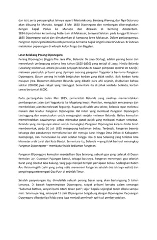 dan istri, serta para pengikut lainnya seperti Mertoleksono, Banteng Wereng, dan Nyai Sotaruno
akan dibuang ke Manado. tanggal 3 Mei 1830 Diponegoro dan rombongan diberangkatkan
dengan kapal Pollux ke Manado dan ditawan di benteng Amsterdam.
1834 dipindahkan ke benteng Rotterdam di Makassar, Sulawesi Selatan. pada tanggal 8 Januari
1855 Diponegoro wafat dan dimakamkan di kampung Jawa Makassar. Dalam perjuangannya,
Pangeran Diponegoro dibantu oleh puteranya bernama Bagus Singlon atau Ki Sodewo. Ki Sodewo
melakukan peperangan di wilayah Kulon Progo dan Bagelen.
Latar Belakang Perang Diponegoro
Perang Diponegoro (Inggris:The Java War, Belanda: De Java Oorlog), adalah perang besar dan
menyeluruh berlangsung selama lima tahun (1825-1830) yang terjadi di Jawa, Hindia Belanda
(sekarang Indonesia), antara pasukan penjajah Belanda di bawah pimpinan Jendral De Kock[1]
melawan penduduk pribumi yang dipimpin seorang pangeran Yogyakarta bernama Pangeran
Diponegoro. Dalam perang ini telah berjatuhan korban yang tidak sedikit. Baik korban harta
maupun jiwa. Dokumen-dokumen Belanda yang dikutip para ahli sejarah, disebutkan bahwa
sekitar 200.000 jiwa rakyat yang terenggut. Sementara itu di pihak serdadu Belanda, korban
tewas berjumlah 8.000.
Pada pertengahan bulan Mei 1825, pemerintah Belanda yang awalnya memerintahkan
pembangunan jalan dari Yogyakarta ke Magelang lewat Muntilan, mengubah rencananya dan
membelokan jalan itu melewati Tegalrejo. Rupanya di salah satu sektor, Belanda tepat melintasi
makam dari leluhur Pangeran Diponegoro. Hal inilah yang membuat Pangeran Diponegoro
tersinggung dan memutuskan untuk mengangkat senjata melawan Belanda. Beliau kemudian
memerintahkan bawahannya untuk mencabut patok-patok yang melewati makam tersebut.
Belanda yang mempunyai alasan untuk menangkap Pangeran Diponegoro karena dinilai telah
memberontak, pada 20 Juli 1825 mengepung kediaman beliau. Terdesak, Pangeran beserta
keluarga dan pasukannya menyelamatkan diri menuju barat hingga Desa Dekso di Kabupaten
Kulonprogo, dan meneruskan ke arah selatan hingga tiba di Goa Selarong yang terletak lima
kilometer arah barat dari Kota Bantul. Sementara itu, Belanda —yang tidak berhasil menangkap
Pangeran Diponegoro— membakar habis kediaman Pangeran.
Pangeran Diponegoro kemudian menjadikan Goa Selarong, sebuah goa yang terletak di Dusun
Kentolan Lor, Guwosari Pajangan Bantul, sebagai basisnya. Pangeran menempati goa sebelah
Barat yang disebut Goa Kakung, yang juga menjadi tempat pertapaan beliau. Sedangkan Raden
Ayu Retnaningsih (selir yang paling setia menemani Pangeran setelah dua istrinya wafat) dan
pengiringnya menempati Goa Putri di sebelah Timur.
Setelah penyerangan itu, dimulailah sebuah perang besar yang akan berlangsung 5 tahun
lamanya. Di bawah kepemimpinan Diponegoro, rakyat pribumi bersatu dalam semangat
“Sadumuk bathuk, sanyari bumi ditohi tekan pati“; sejari kepala sejengkal tanah dibela sampai
mati. Selama perang, sebanyak 15 dari 19 pangeran bergabung dengan Diponegoro. Perjuangan
Diponegoro dibantu Kyai Maja yang juga menjadi pemimpin spiritual pemberontakan.
 