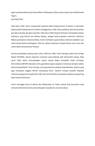 juga menterjemahkan karya-karya William Shakespeare (drama Julius Caesar) dan Rabindranath
Tagore.
[sunting] Politik
Pada tahun 1932, Yamin memperoleh ijazahnya dalam bidang hukum di Jakarta. Ia kemudian
bekerja dalam bidang hukum di Jakarta sehingga tahun 1942. Karier politiknya dimulai dan beliau
giat dalam gerakan-gerakan nasionalis. Pada tahun 1928, Kongres Pemuda II menetapkan bahasa
Indonesia, yang berasal dari bahasa Melayu, sebagai bahasa gerakan nasionalis Indonesia.
Melalui pertubuhan Indonesia Muda, Yamin mendesak supaya bahasa Indonesia dijadikan asas
untuk sebuah bahasa kebangsaan. Oleh itu, bahasa Indonesia menjadi bahasa resmi serta alat
utama dalam kesusasteraan inovatif.
Semasa pendudukan Jepang antara tahun 1942 dan 1945, Yamin bertugas pada Pusat Tenaga
Rakyat (PUTERA), sebuah organisasi nasionalis yang disokong oleh pemerintah Jepang. Pada
tahun 1945, beliau mencadangkan bahwa sebuah Badan Penyelidik Usaha Persiapan
Kemerdekaan (BPUPK) diasaskan serta juga bahwa negara yang baru mencakup Sarawak, Sabah,
Semenanjung Malaya, Timor Portugis, serta juga kesemua wilayah Hindia Belanda. Sukarno yang
juga merupakan anggota BPUPK menyokong Yamin. Sukarno menjadi presiden Republik
Indonesia yang pertama pada tahun 1945, dan Yamin dilantik untuk jabatan-jabatan yang penting
dalam pemerintahannya.
Yamin meninggal dunia di Jakarta dan dikebumikan di Talawi, sebuah kota kecamatan yang
terletak 20 kilometer dari ibu kota Kabupaten Sawahlunto, Sumatera Barat.
 