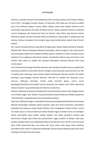 PATTIMURA
Pattimura, memiliki nama asli Thomas Matulessy (lahir di Hualoy, Hualoy, Seram Selatan, Maluku,
8 Juni 1783 – meninggal di Ambon, Maluku, 16 Desember 1817 pada umur 34 tahun).Ia adalah
putra Frans Matulesi dengan Fransina Silahoi. Adapun dalam buku biografi Pattimura versi
pemerintah yang pertama kali terbit, M Sapija menulis, "Bahwa pahlawan Pattimura tergolong
turunan bangsawan dan berasal dari Nusa Ina (Seram). Ayah beliau yang bernama Antoni
Mattulessy adalah anak dari Kasimiliali Pattimura Mattulessy. Yang terakhir ini adalah putra raja
Sahulau. Sahulau merupakan nama orang di negeri yang terletak dalam sebuah teluk di Seram
Selatan".
Dari sejarah tentang Pattimura yang ditulis M Sapija, gelar kapitan adalah pemberian Belanda.
Padahal tidak. Menurut Sejarawan Mansyur Suryanegara, leluhur bangsa ini, dari sudut sejarah
dan antropologi, adalah homo religiosa (makhluk agamis). Keyakinan mereka terhadap sesuatu
kekuatan di luar jangkauan akal pikiran mereka, menimbulkan tafsiran yang sulit dicerna rasio
modern. Oleh sebab itu, tingkah laku sosialnya dikendalikan kekuatan-kekuatan alam yang
mereka takuti.
Jiwa mereka bersatu dengan kekuatan-kekuatan alam, kesaktian-kesaktian khusus yang dimiliki
seseorang. Kesaktian itu kemudian diterima sebagai sesuatu peristiwa yang mulia dan suci. Bila
ia melekat pada seseorang, maka orang itu adalah lambang dari kekuatan mereka. Dia adalah
pemimpin yang dianggap memiliki kharisma. Sifat-sifat itu melekat dan berproses turun-
temurun. Walaupun kemudian mereka sudah memeluk agama, namun secara
genealogis/silsilah/keturunan adalah turunan pemimpin atau kapitan. Dari sinilah sebenarnya
sebutan "kapitan" yang melekat pada diri Pattimura itu bermula.
Sebelum melakukan perlawanan terhadap VOC ia pernah berkarier dalam militer sebagai mantan
sersan Militer Inggris. Kata "Maluku" berasal dari bahasa Arab Al Mulk atau Al Malik yang berarti
Tanah Raja-Raja. mengingat pada masa itu banyaknya kerajaan
Pada tahun 1816 pihak Inggris menyerahkan kekuasaannya kepada pihak Belanda dan kemudian
Belanda menetrapkan kebijakan politik monopoli, pajak atas tanah (landrente), pemindahan
penduduk serta pelayaran Hongi (Hongi Tochten), serta mengabaikan Traktat London I antara
lain dalam pasal 11 memuat ketentuan bahwa Residen Inggris di Ambon harus merundingkan
dahulu pemindahan koprs Ambon dengan Gubenur dan dalam perjanjian tersebut juga
dicantumkan dengan jelas bahwa jika pemerintahan Inggris berakhir di Maluku maka para
serdadu-serdadu Ambon harus dibebaskan dalam artian berhak untuk memilih untuk memasuki
dinas militer pemerintah baru atau keluar dari dinas militer, akan tetapi dalam pratiknya
pemindahn dinas militer ini dipaksakan Kedatangan kembali kolonial Belanda pada tahun 1817
mendapat tantangan keras dari rakyat.
 
