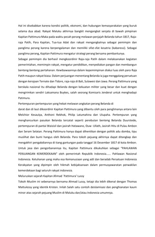 Hal ini disebabkan karena kondisi politik, ekonomi, dan hubungan kemasyarakatan yang buruk
selama dua abad. Rakyat Maluku akhirnya bangkit mengangkat senjata di bawah pimpinan
Kapitan Pattimura Maka pada waktu pecah perang melawan penjajah Belanda tahun 1817, Raja-
raja Patih, Para Kapitan, Tua-tua Adat dan rakyat mengangkatnya sebagai pemimpin dan
panglima perang karena berpengalaman dan memiliki sifat-sfat kesatria (kabaressi). Sebagai
panglima perang, Kapitan Pattimura mengatur strategi perang bersama pembantunya.
Sebagai pemimpin dia berhasil mengkoordinir Raja-raja Patih dalam melaksanakan kegiatan
pemerintahan, memimpin rakyat, mengatur pendidikan, menyediakan pangan dan membangun
benteng-benteng pertahanan. Kewibawaannya dalam kepemimpinan diakui luas oleh para Raja
Patih maupun rakyat biasa. Dalam perjuangan menentang Belanda ia juga menggalang persatuan
dengan kerajaan Ternate dan Tidore, raja-raja di Bali, Sulawesi dan Jawa. Perang Pattimura yang
berskala nasional itu dihadapi Belanda dengan kekuatan militer yang besar dan kuat dengan
mengirimkan sendiri Laksamana Buykes, salah seorang Komisaris Jenderal untuk menghadapi
Patimura.
Pertempuran-pertempuran yang hebat melawan angkatan perang Belanda di
darat dan di laut dikoordinir Kapitan Pattimura yang dibantu oleh para penglimanya antara lain
Melchior Kesaulya, Anthoni Rebhok, Philip Latumahina dan Ulupaha. Pertempuran yang
menghancurkan pasukan Belanda tercatat seperti perebutan benteng Belanda Duurstede,
pertempuran di pantai Waisisil dan jasirah Hatawano, Ouw- Ullath, Jasirah Hitu di Pulau Ambon
dan Seram Selatan. Perang Pattimura hanya dapat dihentikan dengan politik adu domba, tipu
muslihat dan bumi hangus oleh Belanda. Para tokoh pejuang akhirnya dapat ditangkap dan
mengakhiri pengabdiannya di tiang gantungan pada tanggal 16 Desember 1817 di kota Ambon.
Untuk jasa dan pengorbanannya itu, Kapitan Pattimura dikukuhkan sebagai “PAHLAWAN
PERJUANGAN KEMERDEKAAN” oleh pemerintah Republik Indonesia...... Pahlawan Nasional
Indonesia. Ketuhanan yang maha esa Kemanusiaan yang adil dan beradab Persatuan Indonesia
Kerakyatan yang dipimpin oleh hikmah kebijaksanaan dalam permusyawaratan perwakilan
kemerdekaan bagi seluruh rakyat indonesia.
Meluruskan sejarah Kapitan Ahmad `Pattimura’ Lussy
Tokoh Muslim ini sebenarnya bernama Ahmad Lussy, tetapi dia lebih dikenal dengan Thomas
Mattulessy yang identik Kristen. Inilah Salah satu contoh deislamisasi dan penghianatan kaum
minor atas sejarah pejuang Muslim di Maluku dan/atau Indonesia umumnya.
 
