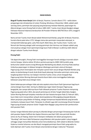 IMAM BONJOL
Biografi Tuanku Imam Bonjol (lahir di Bonjol, Pasaman, Sumatra Barat 1772 – wafat dalam
pengasingan dan dimakamkan di Lotak, Pineleng, Minahasa, 6 November 1864), adalah salah
seorang ulama, pemimpin dan pejuang yang berperang melawan Belanda, peperangan itu
dikenal dengan nama Perang Padri di tahun 1803-1837. Tuanku Imam Bonjol diangkat sebagai
Pahlawan Nasional Indonesia berdasarkan SK Presiden RI Nomor 087/TK/Tahun 1973, tanggal 6
November 1973.
Nama asli dari Tuanku Imam Bonjol adalah Muhammad Shahab, yang lahir di Bonjol, Pasaman,
Sumatra Barat pada tahun 1772. Sebagai ulama dan pemimpin masyarakat setempat, ia
memperoleh beberapa gelar, yaitu Peto Syarif, Malin Basa, dan Tuanku Imam. Tuanku nan
Renceh dari Kamang sebagai salah seorang pemimpin dari Harimau nan Salapan adalah yang
menunjuknya sebagai Imam (pemimpin) bagi kaum Padri di Bonjol. Ia akhirnya lebih dikenal
dengan sebutan Tuanku Imam Bonjol.
Perang Padri
Tak dapat dimungkiri, Perang Padri meninggalkan kenangan heroik sekaligus traumatis dalam
memori bangsa. Selama sekitar 20 tahun pertama perang itu (1803-1821) praktis yang
berbunuhan adalah sesama orang Minang dan Mandailing atau Batak umumnya.Pada awalnya
timbulnya peperangan ini didasari keinginan dikalangan pemimpin ulama di Kerajaan
Pagaruyung untuk menerapkan dan menjalan syariat Islam sesuai dengan Mazhab Wahabi yang
waktu itu berkembang di tanah Arab (Arab Saudi sekarang). Kemudian pemimpin ulama yang
tergabung dalam Harimau nan Salapan meminta Tuanku Lintau untuk mengajak Raja
Pagaruyung Sultan Muning Alamsyah beserta Kaum Adat untuk meninggalkan beberapa
kebiasaan yang tidak sesuai dengan Islam.
Dalam beberapa perundingan tidak ada kata sepakat antara Kaum Padri (penamaan bagi kaum
ulama) dengan Kaum Adat. Seiring itu dibeberapa nagari dalam Kerajaan Pagaruyung
bergejolak, dan sampai akhirnya Kaum Padri dibawah pimpinan Tuanku Pasaman menyerang
Pagaruyung pada tahun 1815, dan pecah pertempuran di Koto Tangah dekat Batu Sangkar.
Sultan Muning Alamsyah terpaksa melarikan diri dari ibukota kerajaan.Pada 21 Februari 1821,
kaum Adat resmi menyerahkan wilayah darek (pedalaman Minangkabau) kepada Belanda
dalam perjanjian yang diteken di Padang, sebagai kompensasi kepada Belanda yang bersedia
membantu melawan kaum Padri. Perjanjian itu dihadiri juga oleh sisa keluarga Dinasti Kerajaan
Pagaruyung di bawah pimpinan Sultan Tangkal Alam Bagagar yang selamat dari pembunuhan
oleh pasukan Padri.
Campur tangan Belanda dalam perang itu ditandai dengan penyerangan Simawang dan Sulit Air
oleh pasukan Kapten Goffinet dan Kapten Dienema awal April 1821 atas perintah Residen
James du Puy di Padang. Dalam hal ini Kompeni melibatkan diri dalam perang karena
“diundang” oleh kaum Adat.Perlawanan yang dilakukan oleh pasukan paderi cukup tangguh
sehingga sangat menyulitkan Belanda untuk menundukkannya. Oleh sebab itu Belanda melalui
Gubernur Jendral Johannes van den Bosch mengajak pemimpin Kaum Padri yang waktu itu
telah dipimpin oleh Tuanku Imam Bonjol untuk berdamai dengan maklumat “Perjanjian
 
