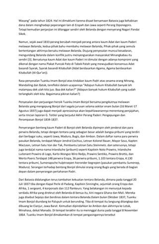 Masang” pada tahun 1824. Hal ini dimaklumi karena disaat bersamaan Batavia juga kehabisan
dana dalam menghadapi peperangan lain di Eropah dan Jawa seperti Perang Diponegoro.
Tetapi kemudian perjanjian ini dilanggar sendiri oleh Belanda dengan menyerang Nagari Pandai
Sikek.
Namun, sejak awal 1833 perang berubah menjadi perang antara kaum Adat dan kaum Paderi
melawan Belanda, kedua pihak bahu-membahu melawan Belanda, Pihak-pihak yang semula
bertentangan akhirnya bersatu melawan Belanda. Diujung penyesalan muncul kesadaran,
mengundang Belanda dalam konflik justru menyengsarakan masyarakat Minangkabau itu
sendiri [3]. Bersatunya kaum Adat dan kaum Paderi ini dimulai dengan adanya kompromi yang
dikenal dengan nama Plakat Puncak Pato di Tabek Patah yang mewujudkan konsensus Adat
basandi Syarak, Syarak basandi Kitabullah (Adat berdasarkan Agama, Agama berdasarkan
Kitabullah (Al-Qur’an)).
Rasa penyesalan Tuanku Imam Bonjol atas tindakan kaum Padri atas sesama orang Minang,
Mandailing dan Batak, terefleksi dalam ucapannya “Adopun hukum Kitabullah banyak lah
malampau dek ulah kito juo. Baa dek kalian?” (Adapun banyak hukum Kitabullah yang sudah
terlangkahi oleh kita. Bagaimana pikiran kalian?)
Penyesalan dan perjuangan heroik Tuanku Imam Bonjol bersama pengikutnya melawan
Belanda yang mengepung Bonjol dari segala jurusan selama sekitar enam bulan (16 Maret-17
Agustus 1837) juga dapat menjadi apresiasinya akan kepahlawanannya menentang penjajahan,
serta rincian laporan G. Teitler yang berjudul Akhir Perang Paderi: Pengepungan dan
Perampasan Bonjol 1834-1837.
Penyerangan benteng kaum Paderi di Bonjol oleh Belanda dipimpin oleh jenderal dan para
perwira Belanda, tetapi dengan tentara yang sebagian besar adalah bangsa pribumi yang terdiri
dari berbagai suku, seperti Jawa, Madura, Bugis, dan Ambon. Dalam daftar nama para perwira
pasukan Belanda, terdapat Mayor Jendral Cochius, Letnan Kolonel Bauer, Mayor Sous, Kapten
MacLean, Letnan Satu Van der Tak, Pembantu Letnan Satu Steinmetz. dan seterusnya, tetapi
juga terda[at nama-nama Inlandsche (pribumi) seperti Kapitein Noto Prawiro, Inlandsche
Luitenant Prawiro di Logo, Karto Wongso Wiro Redjo, Prawiro Sentiko, Prawiro Brotto, dan
Merto Poero.Terdapat 148 perwira Eropa, 36 perwira pribumi, 1.103 tentara Eropa, 4.130
tentara pribumi, Sumenapsche hulptroepen hieronder begrepen (pasukan pembantu Sumenep,
Madura). Serangan terhadap benteng Bonjol dimulai orang-orang Bugis yang berada di bagian
depan dalam penyerangan pertahanan Padri.
Dari Batavia didatangkan terus tambahan kekuatan tentara Belanda, dimana pada tanggal 20
Juli 1837 tiba dengan Kapal Perle di Padang, Kapitein Sinninghe, sejumlah orang Eropa dan
Afrika, 1 sergeant, 4 korporaals dan 112 flankeurs. Yang belakangan ini menunjuk kepada
serdadu Afrika yang direkrut oleh Belanda di benua itu, kini negara Ghana dan Mali. Mereka
juga disebut Sepoys dan berdinas dalam tentara Belanda.Dalam bulan Oktober 1837, Tuanku
Imam Bonjol diundang ke Palupuh untuk berunding. Tiba di tempat itu langsung ditangkap dan
dibuang ke Cianjur, Jawa Barat. Kemudian dipindahkan ke Ambon dan akhirnya ke Lotak,
Minahasa, dekat Manado. Di tempat terakhir itu ia meninggal dunia pada tanggal 8 November
1864. Tuanku Imam Bonjol dimakamkan di tempat pengasingannya tersebut
 