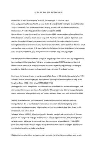 ROBERT WOLTER MONGINSIDI
Robert lahir di desa Mamalayang, Manado, pada tanggal 14 Februari 1925.
Pada saat pecahnya Perang Pasifik, ia baru duduk di kelas 2 MULO (setingkat Sekolah Lanjutan
Tingkat Pertama). Pada masa pendudukan Jepang, ia memasuki sekolah bahasa Jepang.
Proklamator, Presiden Republik Indonesia Pertama (1945-1966)
Kemerdekaan RI yang diproklamirkan bulan Agustus 1945, menempatkan pulau-pulau di luar
Pulau Jawa dan Sumatera dalam posisi yang sulit. Pasalnya, seluruh kegiatan diplomasi pada
saat itu dipusatkan di Jawa karena pemimpin-pemimpin RI bermukim di pulau tersebut.
Sedangkan daerah-daerah di luar Jawa dijadikan sasaran utama politik diplomasi Belanda untuk
mengucilkan para pemimpin RI di Jawa. Selain itu, kehadiran tentara Belanda dan keterbatasan
dana maupun perbekalan, juga menjadi kendala tersendiri bagi para pejuang RI.
Sesudah proklamasi kemerdekaan, Mongisidi bergabung dalam barisan para pejuang pembela
kemerdekaan di Ujungpandang. Tak lama kemudian, pasukan NICA/Belanda mendarat di
Makassar dan menduduki wilayah lainnya di Sulawesi, seperti Ujungpandang. Kedatangan
pasukan itu disambut dengan perlawanan oleh para pemuda di berbagai tempat.
Bentrokan bersenjata dengan pejuang-pejuang Raja Gowa ke-16, dinobatkan pada tahun 1653
Sulawesi Selatan pun sering terjadi. Para pemuda pejuang harus menerapkan strategi Wakil
Panglima Besar (1962-1965) Ketua MPRS (1966-1972)
perang gerilya untuk menghadapi kekuatan tentara Belanda karena ketidakseimbangan, baik
dari segi jumlah maupun peralatan. Nama Wolter Monginsidi mulai dikenal masyarakat pada
saat ia memimpin serangan terhadap pos tentara Belanda dalam kota pada 27 Oktober 1945.
Setelah Belanda berhasil berkuasa penuh atas kota Ujungpandang, pejuang-pejuang
mengundurkan diri ke luar kota dan memusatkan kekuatan di Polombangkeng. Untuk
menyatukan tenaga perjuangan, dibentuk Laskar Pemberontakan Rakyat Raja Gowa ke-16,
dinobatkan pada tahun 1653
Sulawesi Selatan (LAPRIS). Monginsidi sendiri diangkat menjadi sekretaris jenderal. Dengan
jabatan itu, Monginsidi bertugas merencanakan operasi-operasi militer. Untuk mengetahui
rahasia musuh, tak jarang ia memasuki kota dan menyamar sebagai Kapolri (1968-1971)
polisi Tentara Belanda. Dengan begitu, ia dapat menentukan sasaran serangan. Belanda pun
menghadapi kesulitan serta kerugian besar.
Maka untuk menghentikan perjuangan para pemuda itu, Belanda mengadakan razia besar-
 