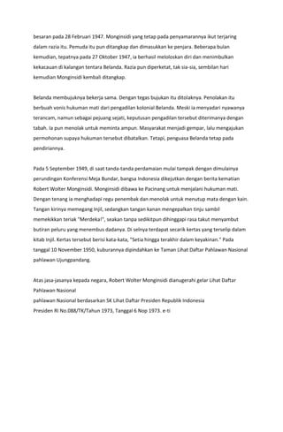 besaran pada 28 Februari 1947. Monginsidi yang tetap pada penyamarannya ikut terjaring
dalam razia itu. Pemuda itu pun ditangkap dan dimasukkan ke penjara. Beberapa bulan
kemudian, tepatnya pada 27 Oktober 1947, ia berhasil meloloskan diri dan menimbulkan
kekacauan di kalangan tentara Belanda. Razia pun diperketat, tak sia-sia, sembilan hari
kemudian Monginsidi kembali ditangkap.
Belanda membujuknya bekerja sama. Dengan tegas bujukan itu ditolaknya. Penolakan itu
berbuah vonis hukuman mati dari pengadilan kolonial Belanda. Meski ia menyadari nyawanya
terancam, namun sebagai pejuang sejati, keputusan pengadilan tersebut diterimanya dengan
tabah. Ia pun menolak untuk meminta ampun. Masyarakat menjadi gempar, lalu mengajukan
permohonan supaya hukuman tersebut dibatalkan. Tetapi, penguasa Belanda tetap pada
pendiriannya.
Pada 5 September 1949, di saat tanda-tanda perdamaian mulai tampak dengan dimulainya
perundingan Konferensi Meja Bundar, bangsa Indonesia dikejutkan dengan berita kematian
Robert Wolter Monginsidi. Monginsidi dibawa ke Pacinang untuk menjalani hukuman mati.
Dengan tenang ia menghadapi regu penembak dan menolak untuk menutup mata dengan kain.
Tangan kirinya memegang Injil, sedangkan tangan kanan mengepalkan tinju sambil
memekikkan teriak "Merdeka!", seakan tanpa sedikitpun dihinggapi rasa takut menyambut
butiran peluru yang menembus dadanya. Di selnya terdapat secarik kertas yang terselip dalam
kitab Injil. Kertas tersebut berisi kata-kata, "Setia hingga terakhir dalam keyakinan." Pada
tanggal 10 November 1950, kuburannya dipindahkan ke Taman Lihat Daftar Pahlawan Nasional
pahlawan Ujungpandang.
Atas jasa-jasanya kepada negara, Robert Wolter Monginsidi dianugerahi gelar Lihat Daftar
Pahlawan Nasional
pahlawan Nasional berdasarkan SK Lihat Daftar Presiden Republik Indonesia
Presiden RI No.088/TK/Tahun 1973, Tanggal 6 Nop 1973. e-ti
 