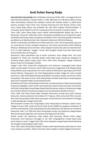 Andi Sultan Daeng Radja
Haji Andi Sultan Daeng Radja (lahir di Matekko, Gantarang, 20 Mei 1894 – meninggal di Rumah
Sakit Pelamonia Makassar, Sulawesi Selatan, 17 Mei 1963 pada umur 68 tahun) adalah seorang
tokoh kemerdekaan Indonesia dan pahlawan nasional dari Sulawesi Selatan. Ia adalah putra
pertama pasangan Passari Petta Tanra Karaeng Gantarang dan Andi Ninong. Semasa muda,
Sultan Daeng Radja dikenal taat beribadah dan aktif dalam kegiatan Muhamamadiyah. Ia
merupakan pendiri Masjid Tua di Ponre yang pada jamannya terbesar di Sulawesi Selatan.
Tahun 1902, Sultan Daeng Radja masuk sekolah Volksschool(Sekolah Rakyat) tiga tahun di
Bulukumba. Tamat dari Volksschool, beliau melanjutkan pendidikannya ke Europeesche Lagere
School(ELS) di Bantaeng. Selesai mengenyam pendidikan di ELS, Sultan Daeng Radja melanjutkan
pendidikannya di Opleiding School Voor Inlandsche Ambtenaren (OSVIA) di Makassar.
Setelah menyelesaikan pendidikannya di OSVIA pada tahun 1913, Sultan Daeng Radja yang saat
itu, masih berusia 20 tahun diangkat menjadi juru tulis kantor pemerintahan Onder Afdeeling
Makassar. Bebeberapa bulan kemudian, beliau diangkat menjadi calon jaksa dan diperbantukan
di Inl of Justitie Makassar. Tanggal 7 Januari 1915 diangkat menjadi Eurp Klerk pada Kantor
Asisten Residen Bone di Pompanua.
Selanjutnya, beliau dipindahkan lagi ke Kantor Controleur Sinjai sebagai Klerk. Dari Sinjai
ditugaskan ke Takalar dan mendapat jabatan wakil kepala pajak. Selanjutnya ditugaskan ke
Enrekang dengan jabatan kepala pajak. Tahun 1918, beliau ditugaskan sebagai Inlandsche
Besteur Asistant di Campalagian, Mandar.
Tanggal 2 April 1921, pemerintah mengeluarkan surat keputusan mengangkat Sultan Daeng
Radja menjadi pejabat sementara Distrik Hadat Gantarang menggantikan Andi Mappamadeng
Daeng Malette yang mengundurkan diri karena tidak bisa bekerjasama lagi dengan pemerintah
kolonial Belanda. Pengunduran diri Andi Mappamadeng tersebut hingga kini masih menjadi
kontroversi, sebab Andi Mappamadeng Daeng Malette merupakan sepupu satu kali dari Sultan
Daeng Radja. Pada waktu itu pula, Sultan Daeng Radja mendapat kepercayaan menjadi pegawai
pada kantor Pengadilan Negeri (Landraad) Bulukumba.
Kembalinya Andi Sultan Daeng Radja ke Bulukumba, mendorong Dewan Hadat Gantarang (Adat
Duapulua) mengadakan rapat memilih calon kepala adat. Rapat tersebut kemudian memutuskan
Andi Sultan Daeng Radja menjadi Regen (Kepala Adat) Gantarang. Jabatan ini diembannya hingga
pemerintahan Belanda menyatakan pengakuannya atas kedaulatan Republik Indonesia.
Tahun 1930, Andi Sultan Daeng Radja mendapat kehormatan menjadi Jaksa pada Landraad
Bulukumba. Setelah proklamasi Kemerdekaan RI 17 Agustus 1945, pemerintah NICA menuduh
Andi Sultan Daeng Radja terlibat dalam perjuangan mempertahankan kemerdekaan RI sehingga
ia tidak lagi digunakan sebagai pemerintah.
NICA kemudian menahan dan mengasingkan Sultan Daeng Radja ke Menado, Sulawesi Utara.
Tanggal 8 Januari 1950, setelah Konferensi Meja Bundar (KMB) dan pengakuan kedaulatan RI
oleh Pemeritah Belanda, Sultan Daeng Radja kemudian dibebaskan oleh Belanda dan kembali ke
Bulukumba. Pada 1 Juli 1950 Andi Sultan Daeng Radja mundur dari jabatannya sebagai Kepala
Adat Gantarang dan digantikan oleh putranya Andi Sappewali Andi Sultan.
Setelah mundur dari jabatannya selaku Kepala Adat Gantarang, Menteri Dalam Negeri
berdasarkan Surat Keputusan tertanggal 11 Juni 1951 mengangkatnya menjadi bupati pada
kantor Gubernur Sulsel. Tanggal 4 April 1955, beliau ditugaskan sebagai Bupati Daerah Bantaeng
dan diangkat menjadi pegawai negeri tetap.
Tahun 1956, Sultan Daeng Radja diangkat menjadi residen diperbantukan pada Gubernur Sulsel
sesuai keputusan presiden. Setahun kemudian beliau diangkat menjadi Anggota Konstituante.
 