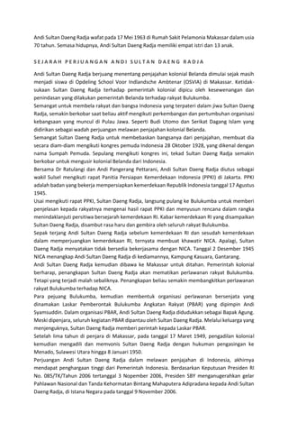 Andi Sultan Daeng Radja wafat pada 17 Mei 1963 di Rumah Sakit Pelamonia Makassar dalam usia
70 tahun. Semasa hidupnya, Andi Sultan Daeng Radja memiliki empat istri dan 13 anak.
S E J A R A H P E R J U A N G A N A N D I S U L T A N D A E N G R A D J A
Andi Sultan Daeng Radja berjuang menentang penjajahan kolonial Belanda dimulai sejak masih
menjadi siswa di Opdeling School Voor Indlandsche Ambtenar (OSVIA) di Makassar. Ketidak-
sukaan Sultan Daeng Radja terhadap pemerintah kolonial dipicu oleh kesewenangan dan
penindasan yang dilakukan pemerintah Belanda terhadap rakyat Bulukumba.
Semangat untuk membela rakyat dan bangsa Indonesia yang terpateri dalam jiwa Sultan Daeng
Radja, semakin berkobar saat beliau aktif mengikuti perkembangan dan pertumbuhan organisasi
kebangsaan yang muncul di Pulau Jawa. Seperti Budi Utomo dan Serikat Dagang Islam yang
didirikan sebagai wadah perjuangan melawan penjajahan kolonial Belanda.
Semangat Sultan Daeng Radja untuk membebaskan bangsanya dari penjajahan, membuat dia
secara diam-diam mengikuti kongres pemuda Indonesia 28 Oktober 1928, yang dikenal dengan
nama Sumpah Pemuda. Sepulang mengikuti kongres ini, tekad Sultan Daeng Radja semakin
berkobar untuk mengusir kolonial Belanda dari Indonesia.
Bersama Dr Ratulangi dan Andi Pangerang Pettarani, Andi Sultan Daeng Radja diutus sebagai
wakil Sulsel mengikuti rapat Panitia Persiapan Kemerdekaan Indonesia (PPKI) di Jakarta. PPKI
adalah badan yang bekerja mempersiapkan kemerdekaan Republik Indonesia tanggal 17 Agustus
1945.
Usai mengikuti rapat PPKI, Sultan Daeng Radja, langsung pulang ke Bulukumba untuk memberi
penjelasan kepada rakyatnya mengenai hasil rapat PPKI dan menyusun rencana dalam rangka
menindaklanjuti persitiwa bersejarah kemerdekaan RI. Kabar kemerdekaan RI yang disampaikan
Sultan Daeng Radja, disambut rasa haru dan gembira oleh seluruh rakyat Bulukumba.
Sepak terjang Andi Sultan Daeng Radja sebelum kemerdekaan RI dan sesudah kemerdekaan
dalam memperjuangkan kemerdekaan RI, ternyata membuat khawatir NICA. Apalagi, Sultan
Daeng Radja menyatakan tidak bersedia bekerjasama dengan NICA. Tanggal 2 Desember 1945
NICA menangkap Andi Sultan Daeng Radja di kediamannya, Kampung Kasuara, Gantarang.
Andi Sultan Daeng Radja kemudian dibawa ke Makassar untuk ditahan. Pemerintah kolonial
berharap, penangkapan Sultan Daeng Radja akan mematikan perlawanan rakyat Bulukumba.
Tetapi yang terjadi malah sebaliknya. Penangkapan beliau semakin membangkitkan perlawanan
rakyat Bulukumba terhadap NICA.
Para pejuang Bulukumba, kemudian membentuk organisasi perlawanan bersenjata yang
dinamakan Laskar Pemberontak Bulukumba Angkatan Rakyat (PBAR) yang dipimpin Andi
Syamsuddin. Dalam organisasi PBAR, Andi Sultan Daeng Radja didudukkan sebagai Bapak Agung.
Meski dipenjara, seluruh kegiatan PBAR dipantau oleh Sultan Daeng Radja. Melalui keluarga yang
menjenguknya, Sultan Daeng Radja memberi perintah kepada Laskar PBAR.
Setelah lima tahun di penjara di Makassar, pada tanggal 17 Maret 1949, pengadilan kolonial
kemudian mengadili dan memvonis Sultan Daeng Radja dengan hukuman pengasingan ke
Menado, Sulawesi Utara hingga 8 Januari 1950.
Perjuangan Andi Sultan Daeng Radja dalam melawan penjajahan di Indonesia, akhirnya
mendapat penghargaan tinggi dari Pemerintah Indonesia. Berdasarkan Keputusan Presiden RI
No. 085/TK/Tahun 2006 tertanggal 3 Nopember 2006, Presiden SBY menganugerahkan gelar
Pahlawan Nasional dan Tanda Kehormatan Bintang Mahaputera Adipradana kepada Andi Sultan
Daeng Radja, di Istana Negara pada tanggal 9 November 2006.
 
