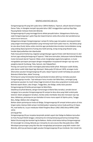 SISINGAMANGARAJA
Sisingamangaraja XII yang lahir pada tahun 1849 di Bakkara, Tapanuli, sebuah daerah di tepian
Danau Toba, ini diangkat menjadi raja pada tahun 1867 menggantikan ayahnya Raja Raja
Pejuang Batak melawan Kolonialis Belanda
Sisingamangaraja XI yang meninggal dunia akibat penyakit kolera. Sebagaimana leluhurnya,
sejak Sisingamangaraja II, gelar Raja dan kepemimpinan selalu diturunkan dari pendahulunya
secara turun temurun.
Sebagaimana dengan Sisingamangaraja I sampai XI, beliau juga merupakan seorang pemimpin
yang sangat menentang perbudakan yang memang masih lazim pada masa itu. Jika beliau pergi
ke satu desa (huta), beliau selalu meminta agar penduduk desa tersebut memerdekakan orang
yang sedang dipasung karena hutang atau kalah perang, orang-orang yang ditawan yang
hendak diperjualbelikan dan diperbudak.
Pada masa pemerintahannya, kegiatan pengembangan agama Kristen oleh Nommensen Cs dari
Jerman juga sedang berlangsung di Tapanuli. Tidak lama kemudian, kekuasaan kolonial Belanda
mulai memasuki daerah Tapanuli. Maka untuk menghadapi segala kemungkinan, ia mulai
mengadakan persiapan-persiapan dengan mengadakan musyawarah dengan raja-raja serta
panglima daerah Humbang, Toba, Samosir, dan Pakpak/Dairi.
Perang urat syaraf pun makin meningkat pada kedua belah pihak. Walaupun sudah dicoba,
jalan damai sudah tidak dapat lagi ditempuh. Maka pada 19 Februari 1878, serangan mulai
dilancarkan pasukan Sisingamangaraja XII yaitu rakyat Tapanuli sendiri terhadap pos pasukan
Belanda di Bahal Batu, dekat Tarutung.
Pertempuran yang menewaskan banyak penduduk tersebut akhirnya memaksa pasukan
Sisingamangaraja mundur. Tapi walaupun harus mundur dari Bahal Batu, semangat juang
perlawanan pasukan itu masih tetap tinggi terutama di desa-desa yang belum tunduk pada
Belanda seperti Butar, Lobu Siregar, Tangga Batu, dan Balige, selaku basis pasukan
Sisingamangaraja XII ketika penyerangan ke Bahal Batu.
Sebaliknya di pihak Belanda, dengan kemenangan di Bahal Batu tersebut, semakin berani
mengejar terus pasukan Sisingamangaraja XII sampai ke desa-desa yang tidak tunduk pada
kolonial. Dalam pengejaran tersebut, mereka selalu membakar desa dan menawan raja-raja
desa. Akibatnya, pertempuran pun berkobar di mana-mana seperti di Sipintu-pintu, Tangga
Batu, Balige, Bakkara dan sebagainya.
Bahkan dalam pertempuran kedua di Balige, Sisingamangaraja XII sempat terkena peluru di atas
lengan walau lukanya tidak sampai membahayakan nyawanya namun kuda putihnya Si Hapas
Pili, mati ketika itu. Ia pun melakukan Wakil Panglima Besar (1962-1965) Ketua MPRS (1966-
1972)
perang gerilya.
Sisingamangaraja XII pun terpaksa berpindah-pindah seperti dari Balige ke Bakkara kemudian
ke Huta Paung di Dolok Sanggul, selanjutnya ke Lintong (kampung pamannya (tulang) Ompu
Babiat Situmorang) dan kembali lagi ke Bakkara. Ketika untuk kedua kalinya Sisingamangaraja
XII menyingkir ke Lintong, Belanda pun menyerbu ke sana secara tiba-tiba pada tahun 1989.
Mendapat penyerangan yang tiba-tiba dan menghadapi persenjataan yang lebih modern dari
Belanda, akhirnya perlawanan gigih pasukan Sisingamangaraja XII pun terdesak. Dari situlah dia
 
