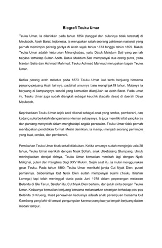 Biografi Teuku Umar
Teuku Umar. Ia dilahirkan pada tahun 1854 (tanggal dan bulannya tidak tercatat) di
Meulaboh, Aceh Barat, Indonesia. Ia merupakan salah seorang pahlawan nasional yang
pernah memimpin perang gerilya di Aceh sejak tahun 1873 hingga tahun 1899. Kakek
Teuku Umar adalah keturunan Minangkabau, yaitu Datuk Makdum Sati yang pernah
berjasa terhadap Sultan Aceh. Datuk Makdum Sati mempunyai dua orang putra, yaitu
Nantan Setia dan Achmad Mahmud. Teuku Achmad Mahmud merupakan bapak Teuku
Umar.
Ketika perang aceh meletus pada 1873 Teuku Umar ikut serta berjuang bersama
pejuang-pejuang Aceh lainnya, padahal umurnya baru menginjak19 tahun. Mulanya ia
berjuang di kampungnya sendiri yang kemudian dilanjukan ke Aceh Barat. Pada umur
ini, Teuku Umar juga sudah diangkat sebagai keuchik (kepala desa) di daerah Daya
Meulaboh.
Kepribadiaan Teuku Umar sejak kecil dikenal sebagai anak yang cerdas, pemberani, dan
kadang suka berkelahi dengan teman-teman sebayanya. Ia juga memiliki sifat yang keras
dan pantang menyerah dalam menghadapi segala persoalan. Teuku Umar tidak pernah
mendapakan pendidikan formal. Meski demikian, ia mampu menjadi seorang pemimpin
yang kuat, cerdas, dan pemberani.
Pernikahan Teuku Umar tidak sekali dilakukan. Ketika umurnya sudah menginjak usia 20
tahun, Teuku Umar menikah dengan Nyak Sofiah, anak Uleebalang Glumpang. Untuk
meningkatkan derajat dirinya, Teuku Umar kemudian menikah lagi dengan Nyak
Malighai, puteri dari Panglima Sagi XXV Mukim. Sejak saat itu, ia mulai menggunakan
gelar Teuku. Pada tahun 1880, Teuku Umar menikahi janda Cut Nyak Dien, puteri
pamannya. Sebenarnya Cut Nyak Dien sudah mempunyai suami (Teuku Ibrahim
Lamnga) tapi telah meninggal dunia pada Juni 1978 dalam peperangan melawan
Belanda di Gle Tarun. Setelah itu, Cut Nyak Dien bertemu dan jatuh cinta dengan Teuku
Umar. Keduanya kemudian berjuang bersama melancarkan serangan terhadap pos-pos
Belanda di Krueng. Hasil perkawinan keduanya adalah anak perempuan bernama Cut
Gambang yang lahir di tempat pengungsian karena orang tuanya tengah berjuang dalam
medan tempur.
 