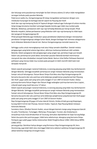 dan keluarga serta pasukannya menyingkir ke Dairi dimana selama 21 tahun tidak mengadakan
serangan terbuka pada pasukan Belanda.
Pada kurun waktu itu, Sisingamangaraja XII tetap mengadakan perlawanan dengan cara
melakukan kunjungan ke berbagai daerah seperti ke Pejuang dari Aceh
Aceh dan raja-raja kampung (huta) di Tapanuli dengan maksud agar hubungan di antara mereka
tetap terjaga terutama memberi semangat kepada mereka agar tidak mau tunduk pada
Belanda. Akibatnya, perlawanan oleh raja-raja terhadap Belanda pun kerap terjadi. Pihak
Belanda meyakini, bahwa perlawanan yang dilakukan oleh raja-raja kampung itu tidak lepas
dari pengaruh Sisingamangaraja XII.
Pihak penjajah Belanda juga melakukan upaya pendekatan (diplomasi) dengan menawarkan
penobatan Sisingamangaraja sebagai Sultan Batak, dengan berbagai hak istimewa sebagaimana
lazim dilakukan Belanda di daerah lain. Namun Sisingamangaraja menolak tawaran itu.
Sehingga usaha untuk menangkapnya mati atau hidup semakin diaktifkan. Setelah melalui
pengepungan yang ketat selama tiga tahun, akhirnya markasnya ketahuan oleh serdadu
Belanda. Dalam pengejaran dan pengepungan yang sangat rapi, peristiwa tragis pun terjadi.
Dalam satu pertempuran jarak dekat, komandan pasukan Belanda kembali memintanya
menyerah dan akan dinobatkan menjadi Sultan Batak. Namun Lihat Daftar Pahlawan Nasional
pahlawan yang merasa tidak mau tunduk pada penjajah ini lebih memilih lebih baik mati
daripada menyerah.
Dalam sejarah perjuangan nasional Indonesia, ia seorang pejuang yang tidak mau berkompromi
dengan Belanda. Sehingga terjadilah pertempuran sengit melawan Belanda yang menewaskan
hampir seluruh keluarganya. Patuan Bosar Ompu Pulo Batu atau Raja Sisingamangaraja XII
bersama dua putra dan satu putrinya serta beberapa panglimanya yang berasal dari Pejuang
dari Aceh gugur pada saat yang sama yaitu tanggal 17 Juni 1907 di Sionom Hudon. Kedua
putranya bernama Patuan Nagari dan Patuan Anggi sedangkan putrinya bernama boru Lopian,
srikandi sejati yang masih berumur 17 tahun.
Dalam sejarah perjuangan nasional Indonesia, ia seorang pejuang yang tidak mau berkompromi
dengan Belanda. Sehingga terjadilah pertempuran sengit melawan Belanda yang menewaskan
hampir seluruh keluarganya. Patuan Bosar Ompu Pulo Batu atau Raja Sisingamangaraja XII
bersama dua putra dan satu putrinya serta beberapa panglimanya yang berasal dari Aceh gugur
pada saat yang sama yaitu tanggal 17 Juni 1907 di Sionom Hudon.
Raja Sisingamangaraja XII gugur di hutan daerah Simsim, Sindias di kaki gunung Sitapongan,
kurang lebih 9-10 km dari Pearaja, Sionom Hudon, Tapanuli, Raja Pejuang Batak melawan
Kolonialis Belanda
Sumatera Utara. (Disebut Sionom Hudon, sesuai dengan keenam marga yang menguasai daerah
itu yaitu Tinambunan, Tumanggor, Maharaja, Pinayungan, Turutan, dan Anakampun).
Jenazahnya mula-mula dimakamkan di Tarutung, kemudian dipindahkan ke Sopo Surung Balige.
Selain dua putra dan putrinya gugur, tidak lama sebelumnya, abangnya yang bernama Ompu
Parlopuk juga sudah gugur ketika melancarkan Wakil Panglima Besar (1962-1965) Ketua MPRS
(1966-1972)
perang gerilya. Demikian halnya dengan sang Permaisuri Raja Sisingamangaraja XII, boru
Situmorang, juga telah lebih dulu meninggal tidak lama sebelum wafatnya Sisingamangaraja XII
akibat keletihan bergerilya di tengah hutan.
 