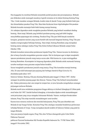 Dua kegagalan itu membuat Belanda menambah jumlah pasukan dan persenjataannya. Blokade
pun dilakukan untuk mencegah masuknya logistik terutama air ke dalam benteng-benteng Pong
Tiku. Untuk menahan serangan Belanda, kondisi alam di daerah Toraja yang berbukit-bukit pun
ikut dimanfaatkan pasukan Pong Tiku. Batu-batu berukuran besar digelindingkan bila pasukan
Belanda berusaha memanjat bukit-bukit karang menuju benteng.
Air cabaipun digunakan untuk menghalau pasukan Belanda yang berhasil mendekati dinding
benteng. Akan tetapi, Belanda yang berbekal peralatan perang yang jauh lebih lengkap
menyebabkan peperangan tak seimbang. Pasukan Pong Tiku pun lebih banyak menderita
kerugian, gempuran meriam yang secara bertubi-tubi merusak bangunan benteng. Pong Tiku pun
terpaksa mengosongkan beberapa benteng. Akan tetapi, benteng Buntubatu yang merupakan
benteng utama sekaligus markas Pong Tiku belum berhasil dikuasai Belanda sampai bulan
Oktober 1906.
Belanda kemudian menawarkan perdamaian kepada Pong Tiku. Namun tawaran itu ditolaknya
dan ia hanya bersedia mengadakan gencatan senjata. Hal itu bertujuan agar ia dapat menghadiri
upacara pemakaman jenazah orang tuanya secara adat. Oleh karena itu, ia pun meninggalkan
benteng Buntubatu. Kesempatan itu langsung digunakan pihak Belanda untuk memasuki benteng
tersebut meskipun masa gencatan senjata belum berakhir.
Seusai menghadiri pemakaman jenazah orang tuanya, Pong Tiku kemudian menuju benteng
Alla. Di sana telah berkumpul para pejuang dari berbagai daerah di Raja Gowa ke-16,
dinobatkan pada tahun 1653
Sulawesi Selatan. Benteng Alla pun diserang Belanda pada tanggal 12 Maret 1907. Akibat
serangan itu puluhan pejuang gugur dan ditawan. Namun, Pong Tiku berhasil menyelamatkan
diri. Dalam pelariannya dari satu tempat ke tempat lain, ia terus berusaha mengobarkan semangat
perjuangan melawan Belanda.
Belanda masih terus melakukan pengejaran hingga akhirnya ia berhasil ditangkap di Lilikan pada
awal bulan Juli 1907. Setelah berhasil ditangkap, ia kemudian dipaksa untuk menandatangani
surat pernyataan yang isinya mengakui kekuasaan Belanda. Namun, meskipun berada dalam
tekanan, Pong Tiku tetap menolak menandatangani surat tersebut.
Karena terus-menerus melawan dan menolak bekerjasama, Pong Tiku pun ditembak mati
Belanda di tepi Sungai Sa'dan. Kematian Pong Tiku sekaligus menandai berakhirnya perlawanan
terhadap Belanda di Toraja. Toraja merupakan daerah terakhir di Sulawesi Selatan yang jatuh ke
tangan Belanda.
Atas jasa-jasanya kepada negara, Pong Tiku alias Ne'baso dianugerahi gelar Lihat Daftar
Pahlawan Nasional
pahlawan Nasional berdasarkan SK Presiden Republik Indonesia No. 73/TK/Tahun 2002,
tanggal 6 November 2002.
 