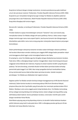 Bung Karno terkesan dengan strategi revolusioner, terutama penekanannya pada mobilisasi
umum dan persatuan nasional. Proklamator, Presiden Republik Indonesia Pertama (1945-1966)
Bung Karno pun menyatakan keinginannya agar strategi Tan Malaka itu dijadikan pedoman
perjuangan bila ia dan Proklamator, Wakil Presiden Republik Indonesia Pertama (1945-1956)
Bung Hatta ditangkap oleh tentara Inggris.
Bersama Mr. Subardjo, ia membujuk Proklamator, Presiden Republik Indonesia Pertama (1945-
1966)
Presiden Soekarno supaya menandatangani semacam "testamen" atau surat wasiat yang
menyebutkan bahwa Tan Malaka sebagai ahli waris politiknya. Namun, Hatta campur tangan
dengan meminta agar nama-nama seperti Syahrir, Iwa Kusuma Sumantri dan Wongsonegoro
ditambahkan pada daftar nama-nama orang yang akan melanjutkan kepemimpinan perjuangan
kemerdekaan.
Dalam perkembangan selanjutnya testamen tersebut seakan kehilangan relevansi politiknya.
Hal tersebut dikarenakan semakin vokalnya para anggota KNIP sebagai badan perwakilan rakyat
serta keengganan pihak Inggris untuk menangkap Soekarno dan Hatta.
Di samping itu, nama Tan Malaka juga ikut dirugikan dengan disebarkannya testamen tersebut.
Pada tahun 1946, ia ditangkap dengan tuduhan menggerakkan rakyat menentang persetujuan
Linggarjati antara Belanda dan Indonesia. Rupanya itu bukan tuduhan terakhir yang ditujukan
padanya. Tak lama berselang, ia kembali dituduh terlibat dalam peristiwa kudeta terhadap
pemerintah pada tanggal 3 Juli 1946. Akan tetapi pengadilan berhasil membuktikan bahwa
dirinya tak bersalah karena tidak terlibat dalam peristiwa tersebut. Setelah menjalani
persidangan, Tan Malaka pun dibebaskan dari segala tuntutan.
Kegiatan politik Tan Malaka semakin berlanjut dengan keanggotaannya di KNI (Komite Nasional
Indonesia). Dalam komite tersebut ia menentang adanya FDR (Front Demokrasi Rakyat)
pimpinan Muso dan Amir Syarifuddin yang di kemudian hari memimpin pemberontakan PKI di
Madiun. Meskipun sama-sama anggota partai tetapi berbeda aliran, Tan Malaka memandang
dirinya sebagai seorang ideolog serta lambang revolusi, bukan sebagai seorang politikus yang
aktif bekerja dalam kabinet. Karena perbedaan tersebut, ia kemudian memilih jalan sendiri
dengan mendirikan Partai Murba.
Keterlibatan pejuang yang sering dipandang misterius itu berakhir ketika kekalutan keadaan
politik Indonesia yang masih muda pada tahun 1949. Ia ditangkap pasukan gerilya pro-RI dan
ditembak mati tanpa diketahui kuburnya.
 