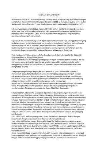 SULTAN HASANUDDIN
Muhammad Bakir atau I Mallambosi Daeng Karaeng Bonto Mangape yang lebih dikenal dengan
nama Sultan Hasanuddin lahir di Ujungpandang tahun 1631. Ia merupakan putera kedua Sultan
Malikussaid, Sultan Gowa ke-15 yang dinobatkan menjadi raja Gowa ke-16 pada tahun 1653.
Sebenarnya sebagai putera kedua, Hasanuddin tidak berhak atas tahta kerajaan Gowa. Akan
tetapi, saat sang ayah mangkat pada tahun 1665, para pembesar kerajaan sepakat untuk
menobatkannya sebagai Raja Gowa. Pilihan itu didasarkan atas prestasi yang dicapainya
sewaktu ayahnya masih memerintah.
Sejak awal, Hasanudin memang sudah dipersiapkan untuk menjadi raja, sehingga keahlian yang
berkaitan dengan pemerintahan diajarkan kepadanya. Ia sudah sering diutus oleh ayahnya ke
beberapa kerajaan lain di Indonesia, seperti Banten dan Raja Kerajaan Mataram
Mataram untuk mengadakan perjanjian kerja sama perdagangan dan pertahanan. Saat itu,
kesultanan Gowa menguasai lalu lintas perdagangan wilayah timur Nusantara.
Pada masa pemerintahan ayahnya, Belanda sudah mendirikan beberapa kantor dagang di
Kepulauan Mantan Sersan Militer Inggris
Maluku dan berusaha memonopoli perdagangan rempah-rempah di daerah tersebut. Hal itu
merupakan ancaman bagi kerajaan Gowa. Setelah Hasanuddin naik takhta, ia berusaha
menggabungkan beberapa kerajaan kecil di Indonesia bagian timur untuk bersama-sama
menghadapi Belanda.
Ketegangan dengan kongsi dagang Belanda memuncak ketika Hasanuddin naik tahta
memerintah Gowa. Kehendak Belanda untuk memonopoli perdagangan rempah-rempah
menyebabkan benturan dengan kerajaan ini. Kebijakan monopoli itu sangat menyinggung
kedaulatan Kerajaan Gowa dan dapat mengancam kehidupan ekonomi Kerajaan Gowa yang
sebagai kerajaan maritim sangat tergantung pada usaha perdagangan.
Sementara itu, beberapa kerajaan kecil bersiap-siap untuk melepaskan diri dari kekuasaan
Gowa. Arung Palakka dari Kerajaan Bone dengan dibantu Raja Soppeng mengadakan
pemberontakan. Tetapi pemberontakan itu dapat dikalahkan Hasanuddin.
Sekadar catatan, ada satu hal yang patut diperhatikan dalam perjuangan Hasanudin, yaitu
masalah dengan Raja Bone, Arung Palakka. Gowa dan Bone sebenarnya sama-sama bersikap
anti Belanda. Namun perlakuan pasukan Gowa yang pernah melakukan pembunuhan terhadap
keluarga Raja Bone, menjadikan dendam pribadi terhadap Kerajaan Gowa, meskipun kejadian
itu terjadi sebelum Hasanuddin naik tahta sebagai raja. Di pihak lain, Arung Palakka mau
membantu Belanda dengan satu syarat bahwa Belanda tidak mengganggu kedaulatan Kerajaan
Bone. Dengan strategi seperti itu, Bone memang berhasil mempertahankan kemerdekaannya
sampai beberapa generasi. Kepandaian Belanda dalam berdiplomasi menyebabkan Bone dan
kerajaan taklukan lainnya selalu dapat dimanipulasi untuk melawan kerajaan-kerajaan yang
anti-Belanda.
Pada tahun 1660, meletus perang antara Gowa dan Belanda. Perang itu diakhiri dengan
perdamaian. Tetapi, perdamaian itu terlalu banyak merugikan Gowa.
Pada tahun 1662 timbul insiden dengan VOC. Kapal De Walvisch yang memasuki perairan
Makassar tanpa izin karena dikejar oleh pasukan Gowa, kandas di pantai. Sebanyak 16 pucuk
meriam disita oleh Gowa. Dua tahun kemudian kapal VOC De Leeuwin juga tenggelam di Pulau
Dayang-dayang. Seratus anak buah kapal mati tenggelam dan sisanya sebanyak 162 orang
ditawan di Gowa.
Untuk menyelidiki kapal tenggelam tersebut, VOC mengirim 14 orang pegawainya ke tempat
kandasnya kapal tanpa memberitahu kepada sultan. Kehormatan Hasanuddin merasa dilanggar
dengan tindakan tersebut sehingga para pegawai VOC itu pun ditawan lalu dibunuh.
 