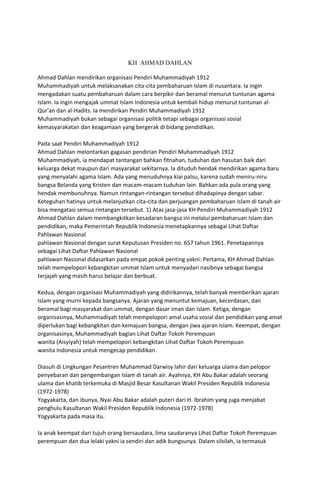 KH AHMAD DAHLAN
Ahmad Dahlan mendirikan organisasi Pendiri Muhammadiyah 1912
Muhammadiyah untuk melaksanakan cita-cita pembaharuan Islam di nusantara. Ia ingin
mengadakan suatu pembaharuan dalam cara berpikir dan beramal menurut tuntunan agama
Islam. Ia ingin mengajak ummat Islam Indonesia untuk kembali hidup menurut tuntunan al-
Qur'an dan al-Hadits. Ia mendirikan Pendiri Muhammadiyah 1912
Muhammadiyah bukan sebagai organisasi politik tetapi sebagai organisasi sosial
kemasyarakatan dan keagamaan yang bergerak di bidang pendidikan.
Pada saat Pendiri Muhammadiyah 1912
Ahmad Dahlan melontarkan gagasan pendirian Pendiri Muhammadiyah 1912
Muhammadiyah, ia mendapat tantangan bahkan fitnahan, tuduhan dan hasutan baik dari
keluarga dekat maupun dari masyarakat sekitarnya. Ia dituduh hendak mendirikan agama baru
yang menyalahi agama Islam. Ada yang menuduhnya kiai palsu, karena sudah meniru-niru
bangsa Belanda yang Kristen dan macam-macam tuduhan lain. Bahkan ada pula orang yang
hendak membunuhnya. Namun rintangan-rintangan tersebut dihadapinya dengan sabar.
Keteguhan hatinya untuk melanjutkan cita-cita dan perjuangan pembaharuan Islam di tanah air
bisa mengatasi semua rintangan tersebut. 1) Atas jasa-jasa KH Pendiri Muhammadiyah 1912
Ahmad Dahlan dalam membangkitkan kesadaran bangsa ini melalui pembaharuan Islam dan
pendidikan, maka Pemerintah Republik Indonesia menetapkannya sebagai Lihat Daftar
Pahlawan Nasional
pahlawan Nasional dengan surat Keputusan Presiden no. 657 tahun 1961. Penetapannya
sebagai Lihat Daftar Pahlawan Nasional
pahlawan Nasional didasarkan pada empat pokok penting yakni: Pertama, KH Ahmad Dahlan
telah mempelopori kebangkitan ummat Islam untuk menyadari nasibnya sebagai bangsa
terjajah yang masih harus belajar dan berbuat.
Kedua, dengan organisasi Muhammadiyah yang didirikannya, telah banyak memberikan ajaran
Islam yang murni kepada bangsanya. Ajaran yang menuntut kemajuan, kecerdasan, dan
beramal bagi masyarakat dan ummat, dengan dasar iman dan Islam. Ketiga, dengan
organisasinya, Muhammadiyah telah mempelopori amal usaha sosial dan pendidikan yang amat
diperlukan bagi kebangkitan dan kemajuan bangsa, dengan jiwa ajaran Islam. Keempat, dengan
organisasinya, Muhammadiyah bagian Lihat Daftar Tokoh Perempuan
wanita (Aisyiyah) telah mempelopori kebangkitan Lihat Daftar Tokoh Perempuan
wanita Indonesia untuk mengecap pendidikan.
Diasuh di Lingkungan Pesantren Muhammad Darwisy lahir dari keluarga ulama dan pelopor
penyebaran dan pengembangan Islam di tanah air. Ayahnya, KH Abu Bakar adalah seorang
ulama dan khatib terkemuka di Masjid Besar Kasultanan Wakil Presiden Republik Indonesia
(1972-1978)
Yogyakarta, dan ibunya, Nyai Abu Bakar adalah puteri dari H. Ibrahim yang juga menjabat
penghulu Kasultanan Wakil Presiden Republik Indonesia (1972-1978)
Yogyakarta pada masa itu.
Ia anak keempat dari tujuh orang bersaudara, lima saudaranya Lihat Daftar Tokoh Perempuan
perempuan dan dua lelaki yakni ia sendiri dan adik bungsunya. Dalam silsilah, ia termasuk
 