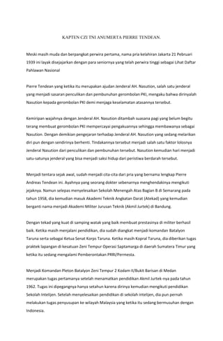 KAPTEN CZI TNI ANUMERTA PIERRE TENDEAN.
Meski masih muda dan berpangkat perwira pertama, nama pria kelahiran Jakarta 21 Pebruari
1939 ini layak disejajarkan dengan para seniornya yang telah perwira tinggi sebagai Lihat Daftar
Pahlawan Nasional
Pierre Tendean yang ketika itu merupakan ajudan Jenderal AH. Nasution, salah satu jenderal
yang menjadi sasaran penculikan dan pembunuhan gerombolan PKI, mengaku bahwa dirinyalah
Nasution kepada gerombolan PKI demi menjaga keselamatan atasannya tersebut.
Kemiripan wajahnya dengan Jenderal AH. Nasution ditambah suasana pagi yang belum begitu
terang membuat gerombolan PKI mempercayai pengakuannya sehingga membawanya sebagai
Nasution. Dengan demikian pengejaran terhadap Jenderal AH. Nasution yang sedang melarikan
diri pun dengan sendirinya berhenti. Tindakannya tersebut menjadi salah satu faktor lolosnya
Jenderal Nasution dari penculikan dan pembunuhan tersebut. Nasution kemudian hari menjadi
satu-satunya jenderal yang bisa menjadi saksi hidup dari peristiwa berdarah tersebut.
Menjadi tentara sejak awal, sudah menjadi cita-cita dari pria yang bernama lengkap Pierre
Andreas Tendean ini. Ayahnya yang seorang dokter sebenarnya menghendakinya mengikuti
jejaknya. Namun selepas menyelesaikan Sekolah Menengah Atas Bagian B di Semarang pada
tahun 1958, dia kemudian masuk Akademi Teknik Angkatan Darat (Atekad) yang kemudian
berganti nama menjadi Akademi Militer Jurusan Teknik (Akmil Jurtek) di Bandung.
Dengan tekad yang kuat di samping watak yang baik membuat prestasinya di militer berhasil
baik. Ketika masih menjalani pendidikan, dia sudah diangkat menjadi komandan Batalyon
Taruna serta sebagai Ketua Senat Korps Taruna. Ketika masih Kopral Taruna, dia diberikan tugas
praktek lapangan di kesatuan Zeni Tempur Operasi Saptamarga di daerah Sumatera Timur yang
ketika itu sedang mengalami Pemberontakan PRRI/Permesta.
Menjadi Komandan Pleton Batalyon Zeni Tempur 2 Kodam II/Bukit Barisan di Medan
merupakan tugas pertamanya setelah menamatkan pendidikan Akmil Jurtek-nya pada tahun
1962. Tugas ini dipegangnya hanya setahun karena dirinya kemudian mengikuti pendidikan
Sekolah Intelijen. Setelah menyelesaikan pendidikan di sekolah intelijen, dia pun pernah
melakukan tugas penyusupan ke wilayah Malaysia yang ketika itu sedang bermusuhan dengan
Indonesia.
 