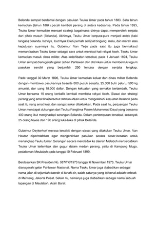 Belanda sempat berdamai dengan pasukan Teuku Umar pada tahun 1883. Satu tahun
kemudian (tahun 1884) pecah kembali perang di antara keduanya. Pada tahun 1893,
Teuku Umar kemudian mencari strategi bagaimana dirinya dapat memperoleh senjata
dari pihak musuh (Belanda). Akhirnya, Teuku Umar berpura-pura menjadi antek (kaki
tangan) Belanda. Istrinya, Cut Nyak Dien pernah sempat bingung, malu, dan marah atas
keputusan suaminya itu. Gubernur Van Teijn pada saat itu juga bermaksud
memanfaatkan Teuku Umar sebagai cara untuk merebut hati rakyat Aceh. Teuku Umar
kemudian masuk dinas militer. Atas keterlibatan tersebut, pada 1 Januari 1894, Teuku
Umar sempat dianugerahi gelar Johan Pahlawan dan diizinkan untuk membentuk legium
pasukan sendiri yang berjumlah 250 tentara dengan senjata lengkap.
Pada tanggal 30 Maret 1896, Teuku Umar kemudian keluar dari dinas militer Belanda
dengan membawa pasukannya beserta 800 pucuk senjata, 25.000 butir peluru, 500 kg
amunisi, dan uang 18.000 dollar. Dengan kekuatan yang semakin bertambah, Teuku
Umar bersama 15 orang berbalik kembali membela rakyat Aceh. Siasat dan strategi
perang yang amat lihai tersebut dimaksudkan untuk mengelabuhi kekuatan Belanda pada
saat itu yang amat kuat dan sangat sukar ditaklukkan. Pada saat itu, perjuangan Teuku
Umar mendapat dukungan dari Teuku Panglima Polem Muhammad Daud yang bersama
400 orang ikut menghadapi serangan Belanda. Dalam pertempuran tersebut, sebanyak
25 orang tewas dan 190 orang luka-luka di pihak Belanda.
Gubernur Deykerhorf merasa tersakiti dengan siasat yang dilakukan Teuku Umar. Van
Heutsz diperintahkan agar mengerahkan pasukan secara besar-besaran untuk
menangkap Teuku Umar. Serangan secara mendadak ke daerah Melaboh menyebabkan
Teuku Umar tertembak dan gugur dalam medan perang, yaitu di Kampung Mugo,
pedalaman Meulaboh pada tanggal10 Februari 1899.
Berdasarkan SK Presiden No. 087/TK/1973 tanggal 6 November 1973, Teuku Umar
dianugerahi gelar Pahlawan Nasional. Nama Teuku Umar juga diabadikan sebagai
nama jalan di sejumlah daerah di tanah air, salah satunya yang terkenal adalah terletak
di Menteng, Jakarta Pusat. Selain itu, namanya juga diabadikan sebagai nama sebuah
lapangan di Meulaboh, Aceh Barat.
 