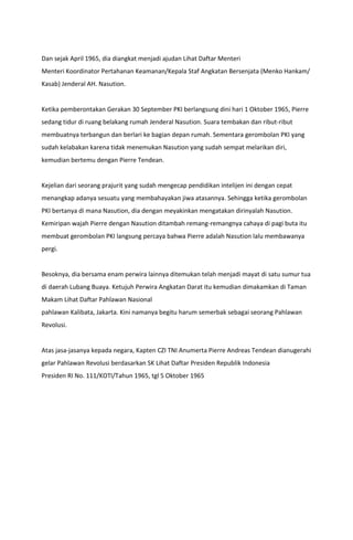 Dan sejak April 1965, dia diangkat menjadi ajudan Lihat Daftar Menteri
Menteri Koordinator Pertahanan Keamanan/Kepala Staf Angkatan Bersenjata (Menko Hankam/
Kasab) Jenderal AH. Nasution.
Ketika pemberontakan Gerakan 30 September PKI berlangsung dini hari 1 Oktober 1965, Pierre
sedang tidur di ruang belakang rumah Jenderal Nasution. Suara tembakan dan ribut-ribut
membuatnya terbangun dan berlari ke bagian depan rumah. Sementara gerombolan PKI yang
sudah kelabakan karena tidak menemukan Nasution yang sudah sempat melarikan diri,
kemudian bertemu dengan Pierre Tendean.
Kejelian dari seorang prajurit yang sudah mengecap pendidikan intelijen ini dengan cepat
menangkap adanya sesuatu yang membahayakan jiwa atasannya. Sehingga ketika gerombolan
PKI bertanya di mana Nasution, dia dengan meyakinkan mengatakan dirinyalah Nasution.
Kemiripan wajah Pierre dengan Nasution ditambah remang-remangnya cahaya di pagi buta itu
membuat gerombolan PKI langsung percaya bahwa Pierre adalah Nasution lalu membawanya
pergi.
Besoknya, dia bersama enam perwira lainnya ditemukan telah menjadi mayat di satu sumur tua
di daerah Lubang Buaya. Ketujuh Perwira Angkatan Darat itu kemudian dimakamkan di Taman
Makam Lihat Daftar Pahlawan Nasional
pahlawan Kalibata, Jakarta. Kini namanya begitu harum semerbak sebagai seorang Pahlawan
Revolusi.
Atas jasa-jasanya kepada negara, Kapten CZI TNI Anumerta Pierre Andreas Tendean dianugerahi
gelar Pahlawan Revolusi berdasarkan SK Lihat Daftar Presiden Republik Indonesia
Presiden RI No. 111/KOTI/Tahun 1965, tgl 5 Oktober 1965
 