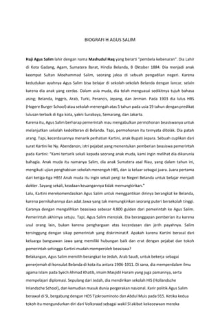 BIOGRAFI H AGUS SALIM
Haji Agus Salim lahir dengan nama Mashudul Haq yang berarti "pembela kebenaran". Dia Lahir
di Kota Gadang, Agam, Sumatera Barat, Hindia Belanda, 8 Oktober 1884. Dia menjadi anak
keempat Sultan Moehammad Salim, seorang jaksa di sebuah pengadilan negeri. Karena
kedudukan ayahnya Agus Salim bisa belajar di sekolah-sekolah Belanda dengan lancar, selain
karena dia anak yang cerdas. Dalam usia muda, dia telah menguasai sedikitnya tujuh bahasa
asing; Belanda, Inggris, Arab, Turki, Perancis, Jepang, dan Jerman. Pada 1903 dia lulus HBS
(Hogere Burger School) atau sekolah menengah atas 5 tahun pada usia 19 tahun dengan predikat
lulusan terbaik di tiga kota, yakni Surabaya, Semarang, dan Jakarta.
Karena itu, Agus Salim berharap pemerintah mau mengabulkan permohonan beasiswanya untuk
melanjutkan sekolah kedokteran di Belanda. Tapi, permohonan itu ternyata ditolak. Dia patah
arang. Tapi, kecerdasannya menarik perhatian Kartini, anak Bupati Jepara. Sebuah cuplikan dari
surat Kartini ke Ny. Abendanon, istri pejabat yang menentukan pemberian beasiswa pemerintah
pada Kartini: “Kami tertarik sekali kepada seorang anak muda, kami ingin melihat dia dikarunia
bahagia. Anak muda itu namanya Salim, dia anak Sumatera asal Riau, yang dalam tahun ini,
mengikuti ujian penghabisan sekolah menengah HBS, dan ia keluar sebagai juara. Juara pertama
dari ketiga-tiga HBS! Anak muda itu ingin sekali pergi ke Negeri Belanda untuk belajar menjadi
dokter. Sayang sekali, keadaan keuangannya tidak memungkinkan.”
Lalu, Kartini merekomendasikan Agus Salim untuk menggantikan dirinya berangkat ke Belanda,
karena pernikahannya dan adat Jawa yang tak memungkinkan seorang puteri bersekolah tinggi.
Caranya dengan mengalihkan beasiswa sebesar 4.800 gulden dari pemerintah ke Agus Salim.
Pemerintah akhirnya setuju. Tapi, Agus Salim menolak. Dia beranggapan pemberian itu karena
usul orang lain, bukan karena penghargaan atas kecerdasan dan jerih payahnya. Salim
tersinggung dengan sikap pemerintah yang diskriminatif. Apakah karena Kartini berasal dari
keluarga bangsawan Jawa yang memiliki hubungan baik dan erat dengan pejabat dan tokoh
pemerintah sehingga Kartini mudah memperoleh beasiswa?
Belakangan, Agus Salim memilih berangkat ke Jedah, Arab Saudi, untuk bekerja sebagai
penerjemah di konsulat Belanda di kota itu antara 1906-1911. Di sana, dia memperdalam ilmu
agama Islam pada Syech Ahmad Khatib, imam Masjidil Haram yang juga pamannya, serta
mempelajari diplomasi. Sepulang dari Jedah, dia mendirikan sekolah HIS (Hollandsche
Inlandsche School), dan kemudian masuk dunia pergerakan nasional. Karir politik Agus Salim
berawal di SI, bergabung dengan HOS Tjokroaminoto dan Abdul Muis pada 915. Ketika kedua
tokoh itu mengundurkan diri dari Volksraad sebagai wakil SI akibat kekecewaan mereka
 