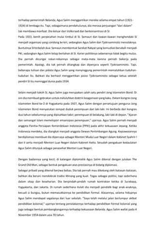 terhadap pemerintah Belanda, Agus Salim menggantikan mereka selama empat tahun (1921-
1924) di lembaga itu. Tapi, sebagaimana pendahulunya, dia merasa perjuangan “dari dalam”
tak membawa manfaat. Dia keluar dari Volksraad dan berkonsentrasi di SI.
Pada 1923, benih perpecahan mulai timbul di SI. Semaun dan kawan-kawan menghendaki SI
menjadi organisasi yang condong ke kiri, sedangkan Agus Salim dan Tjokroaminoto menolaknya.
Buntutnya SI terbelah dua: Semaun membentuk Sarekat Rakyat yang kemudian berubah menjadi
PKI, sedangkan Agus Salim tetap bertahan di SI. Karier politiknya sebenarnya tidak begitu mulus.
Dia pernah dicurigai rekan-rekannya sebagai mata-mata karena pernah bekerja pada
pemerintah. Apalagi, dia tak pernah ditangkap dan dipenjara seperti Tjokroaminoto. Tapi,
beberapa tulisan dan pidato Agus Salim yang menyinggung pemerintah mematahkan tuduhan-
tuduhan itu. Bahkan dia berhasil menggantikan posisi Tjokroaminoto sebagai ketua setelah
pendiri SI itu meninggal dunia pada 1934.
Selain menjadi tokoh SI, Agus Salim juga merupakan salah satu pendiri Jong Islamieten Bond. Di
sini dia membuat gebrakan untuk meluluhkan doktrin keagamaan yang kaku. Dalam kongres Jong
Islamieten Bond ke-2 di Yogyakarta pada 1927, Agus Salim dengan persetujuan pengurus Jong
Islamieten Bond menyatukan tempat duduk perempuan dan laki-laki. Ini berbeda dari kongres
dua tahun sebelumnya yang dipisahkan tabir; perempuan di belakang, laki-laki di depan. ”Ajaran
dan semangat Islam memelopori emansipasi perempuan,” ujarnya. Agus Salim pernah menjadi
anggota Panitia Persiapan Kemerdekaan Indonesia (PPKI) pada akhir kekuasaan Jepang. Ketika
Indonesia merdeka, dia diangkat menjadi anggota Dewan Pertimbangan Agung. Kepiawaiannya
berdiplomasi membuat dia dipercaya sebagai Menteri Muda Luar Negeri dalam Kabinet Syahrir I
dan II serta menjadi Menteri Luar Negeri dalam Kabinet Hatta. Sesudah pengakuan kedaulatan
Agus Salim ditunjuk sebagai penasehat Menteri Luar Negeri.
Dengan badannya yang kecil, di kalangan diplomatik Agus Salim dikenal dengan julukan The
Grand Old Man, sebagai bentuk pengakuan atas prestasinya di bidang diplomasi.
Sebagai pribadi yang dikenal berjiwa bebas. Dia tak pernah mau dikekang oleh batasan-batasan,
bahkan dia berani mendobrak tradisi Minang yang kuat. Tegas sebagai politisi, tapi sederhana
dalam sikap dan keseharian. Dia berpindah-pindah rumah kontrakan ketika di Surabaya,
Yogyakarta, dan Jakarta. Di rumah sederhana itulah dia menjadi pendidik bagi anak-anaknya,
kecuali si bungsu, bukan memasukkannya ke pendidikan formal. Alasannya, selama hidupnya
Agus Salim mendapat segalanya dari luar sekolah. ”Saya telah melalui jalan berlumpur akibat
pendidikan kolonial,” ujarnya tentang penolakannya terhadap pendidikan formal kolonial yang
juga sebagai bentuk pembangkangannya terhadap kekuasaan Belanda. Agus Salim wafat pada 4
November 1954 dalam usia 70 tahun.
 