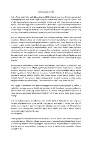 RADEN AJENG KARTINI
Raden Ajeng Kartini lahir pada 21 April tahun 1879 di kota Jepara, Jawa Tengah. Ia anak salah
seorang bangsawan yang masih sangat taat pada adat istiadat. Setelah lulus dari Sekolah Dasar
ia tidak diperbolehkan melanjutkan sekolah ke tingkat yang lebih tinggi oleh orangtuanya. Ia
dipingit sambil menunggu waktu untuk dinikahkan. Kartini kecil sangat sedih dengan hal tersebut,
ia ingin menentang tapi tak berani karena takut dianggap anak durhaka. Untuk menghilangkan
kesedihannya, ia mengumpulkan buku-buku pelajaran dan buku ilmu pengetahuan lainnya yang
kemudian dibacanya di taman rumah dengan ditemani Simbok (pembantunya).
Akhirnya membaca menjadi kegemarannya, tiada hari tanpa membaca. Semua buku, termasuk
surat kabar dibacanya. Kalau ada kesulitan dalam memahami buku-buku dan surat kabar yang
dibacanya, ia selalu menanyakan kepada Bapaknya. Melalui buku inilah, Kartini tertarik pada
kemajuan berpikir wanita Eropa (Belanda, yang waktu itu masih menjajah Indonesia). Timbul
keinginannya untuk memajukan wanita Indonesia. Wanita tidak hanya didapur tetapi juga harus
mempunyai ilmu. Ia memulai dengan mengumpulkan teman-teman wanitanya untuk diajarkan
tulis menulis dan ilmu pengetahuan lainnya. Ditengah kesibukannya ia tidak berhenti membaca
dan juga menulis surat dengan teman-temannya yang berada di negeri Belanda. Tak berapa lama
ia menulis surat pada Mr.J.H Abendanon. Ia memohon diberikan beasiswa untuk belajar di negeri
Belanda.
Beasiswa yang didapatkannya tidak sempat dimanfaatkan Kartini karena ia dinikahkan oleh
orangtuanya dengan Raden Adipati Joyodiningrat. Setelah menikah ia ikut suaminya ke daerah
Rembang. Suaminya mengerti dan ikut mendukung Kartini untuk mendirikan sekolah wanita.
Berkat kegigihannya Kartini berhasil mendirikan Sekolah Wanita di Semarang, Surabaya,
Yogyakarta, Malang, Madiun, Cirebon dan daerah lainnya. Nama sekolah tersebut adalah
“Sekolah Kartini”. Ketenarannya tidak membuat Kartini menjadi sombong, ia tetap santun,
menghormati keluarga dan siapa saja, tidak membedakan antara yang miskin dan kaya.
Pada tanggal 17 september 1904, Kartini meninggal dunia dalam usianya yang ke-25, setelah ia
melahirkan putra pertamanya. Setelah Kartini wafat, Mr.J.H Abendanon memngumpulkan dan
membukukan surat-surat yang pernah dikirimkan R.A Kartini pada para teman-temannya di
Eropa. Buku itu diberi judul “DOOR DUISTERNIS TOT LICHT” yang artinya “Habis Gelap Terbitlah
Terang”.
Saat ini mudah-mudahan di Indonesia akan terlahir kembali Kartini-kartini lain yang mau
berjuang demi kepentingan orang banyak. Di era Kartini, akhir abad 19 sampai awal abad 20,
wanita-wanita negeri ini belum memperoleh kebebasan dalam berbagai hal. Mereka belum
diijinkan untuk memperoleh pendidikan yang tinggi seperti pria bahkan belum diijinkan
menentukan jodoh/suami sendiri, dan
lain sebagainya.
Kartini yang merasa tidak bebas menentukan pilihan bahkan merasa tidak mempunyai pilihan
sama sekali karena dilahirkan sebagai seorang wanita, juga selalu diperlakukan beda dengan
saudara maupun teman-temannya yang pria, serta perasaan iri dengan kebebasan wanita-wanita
Belanda, akhirnya menumbuhkan keinginan dan tekad di hatinya untuk mengubah kebiasan
kurang baik itu.
 