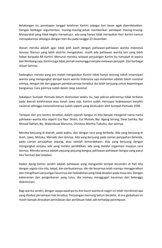 Belakangan ini, penetapan tanggal kelahiran Kartini sebagai hari besar agak diperdebatkan.
Dengan berbagai argumentasi, masing-masing pihak memberikan pendapat masing-masing.
Masyarakat yang tidak begitu menyetujui, ada yang hanya tidak merayakan Hari Kartini namun
merayakannya sekaligus dengan Hari Ibu pada tanggal 22 Desember.
Alasan mereka adalah agar tidak pilih kasih dengan pahlawan-pahlawan wanita Indonesia
lainnya. Namun yang lebih ekstrim mengatakan, masih ada pahlawan wanita lain yang lebih
hebat daripada RA Kartini. Menurut mereka, wilayah perjuangan Kartini itu hanyalah di Jepara
dan Rembang saja, Kartini juga tidak pernah memanggul senjata melawan penjajah. Dan berbagai
alasan lainnya.
Sedangkan mereka yang pro malah mengatakan Kartini tidak hanya seorang tokoh emansipasi
wanita yang mengangkat derajat kaum wanita Indonesia saja melainkan adalah tokoh nasional
artinya, dengan ide dan gagasan pembaruannya tersebut dia telah berjuang untuk kepentingan
bangsanya. Cara pikirnya sudah dalam skop nasional.
Sekalipun Sumpah Pemuda belum dicetuskan waktu itu, tapi pikiran-pikirannya tidak terbatas
pada daerah kelahiranya atau tanah Jawa saja. Kartini sudah mencapai kedewasaan berpikir
nasional sehingga nasionalismenya sudah seperti yang dicetuskan oleh Sumpah Pemuda 1928.
Terlepas dari pro kontra tersebut, dalam sejarah bangsa ini kita banyak mengenal nama-nama
pahlawan wanita kita seperti Cut Nya’ Dhien, Cut Mutiah, Nyi. Ageng Serang, Dewi Sartika, Nyi
Ahmad Dahlan, Ny. Walandouw Maramis, Christina Martha Tiahohu, dan lainnya.
Mereka berjuang di daerah, pada waktu, dan dengan cara yang berbeda. Ada yang berjuang di
Aceh, Jawa, Maluku, Menado dan lainnya. Ada yang berjuang pada zaman penjajahan Belanda,
pada zaman penjajahan Jepang, atau setelah kemerdekaan. Ada yang berjuang dengan
mengangkat senjata, ada yang melalui pendidikan, ada yang melalui organisasi maupun cara
lainnya. Mereka semua adalah pejuang-pejuang bangsa, pahlawan-pahlawan bangsa yang patut
kita hormati dan teladani.
Raden Ajeng Kartini sendiri adalah pahlawan yang mengambil tempat tersendiri di hati kita
dengan segala cita-cita, tekad, dan perbuatannya. Ide-ide besarnya telah mampu menggerakkan
dan mengilhami perjuangan kaumnya dari kebodohan yang tidak disadari pada masa lalu. Dengan
keberanian dan pengorbanan yang tulus, dia mampu menggugah kaumnya dari belenggu
diskriminasi.
Bagi wanita sendiri, dengan upaya awalnya itu kini kaum wanita di negeri ini telah menikmati apa
yang disebut persamaan hak tersebut. Perjuangan memang belum berakhir, di era globalisasi ini
masih banyak dirasakan penindasan dan perlakuan tidak adil terhadap perempuan.
 