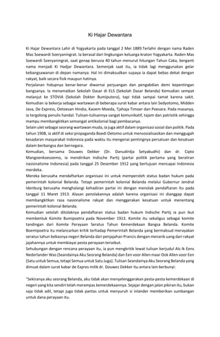 Ki Hajar Dewantara
Ki Hajar Dewantara Lahir di Yogyakarta pada tanggal 2 Mei 1889.Terlahir dengan nama Raden
Mas Soewardi Soeryaningrat. Ia berasal dari lingkungan keluarga kraton Yogyakarta. Raden Mas
Soewardi Soeryaningrat, saat genap berusia 40 tahun menurut hitungan Tahun Caka, berganti
nama menjadi Ki Hadjar Dewantara. Semenjak saat itu, ia tidak lagi menggunakan gelar
kebangsawanan di depan namanya. Hal ini dimaksudkan supaya ia dapat bebas dekat dengan
rakyat, baik secara fisik maupun hatinya.
Perjalanan hidupnya benar-benar diwarnai perjuangan dan pengabdian demi kepentingan
bangsanya. Ia menamatkan Sekolah Dasar di ELS (Sekolah Dasar Belanda) Kemudian sempat
melanjut ke STOVIA (Sekolah Dokter Bumiputera), tapi tidak sampai tamat karena sakit.
Kemudian ia bekerja sebagai wartawan di beberapa surat kabar antara lain Sedyotomo, Midden
Java, De Express, Oetoesan Hindia, Kaoem Moeda, Tjahaja Timoer dan Poesara. Pada masanya,
ia tergolong penulis handal. Tulisan-tulisannya sangat komunikatif, tajam dan patriotik sehingga
mampu membangkitkan semangat antikolonial bagi pembacanya.
Selain ulet sebagai seorang wartawan muda, ia juga aktif dalam organisasi sosial dan politik. Pada
tahun 1908, ia aktif di seksi propaganda Boedi Oetomo untuk mensosialisasikan dan menggugah
kesadaran masyarakat Indonesia pada waktu itu mengenai pentingnya persatuan dan kesatuan
dalam berbangsa dan bernegara.
Kemudian, bersama Douwes Dekker (Dr. Danudirdja Setyabudhi) dan dr. Cipto
Mangoenkoesoemo, ia mendirikan Indische Partij (partai politik pertama yang beraliran
nasionalisme Indonesia) pada tanggal 25 Desember 1912 yang bertujuan mencapai Indonesia
merdeka.
Mereka berusaha mendaftarkan organisasi ini untuk memperoleh status badan hukum pada
pemerintah kolonial Belanda. Tetapi pemerintah kolonial Belanda melalui Gubernur Jendral
Idenburg berusaha menghalangi kehadiran partai ini dengan menolak pendaftaran itu pada
tanggal 11 Maret 1913. Alasan penolakannya adalah karena organisasi ini dianggap dapat
membangkitkan rasa nasionalisme rakyat dan menggerakan kesatuan untuk menentang
pemerintah kolonial Belanda.
Kemudian setelah ditolaknya pendaftaran status badan hukum Indische Partij ia pun ikut
membentuk Komite Bumipoetra pada November 1913. Komite itu sekaligus sebagai komite
tandingan dari Komite Perayaan Seratus Tahun Kemerdekaan Bangsa Belanda. Komite
Boemipoetra itu melancarkan kritik terhadap Pemerintah Belanda yang bermaksud merayakan
seratus tahun bebasnya negeri Belanda dari penjajahan Prancis dengan menarik uang dari rakyat
jajahannya untuk membiayai pesta perayaan tersebut.
Sehubungan dengan rencana perayaan itu, ia pun mengkritik lewat tulisan berjudul Als Ik Eens
Nederlander Was (Seandainya Aku Seorang Belanda) dan Een voor Allen maar Ook Allen voor Een
(Satu untuk Semua, tetapi Semua untuk Satu Juga). Tulisan Seandainya Aku Seorang Belanda yang
dimuat dalam surat kabar de Expres milik dr. Douwes Dekker itu antara lain berbunyi:
"Sekiranya aku seorang Belanda, aku tidak akan menyelenggarakan pesta-pesta kemerdekaan di
negeri yang kita sendiri telah merampas kemerdekaannya. Sejajar dengan jalan pikiran itu, bukan
saja tidak adil, tetapi juga tidak pantas untuk menyuruh si inlander memberikan sumbangan
untuk dana perayaan itu.
 