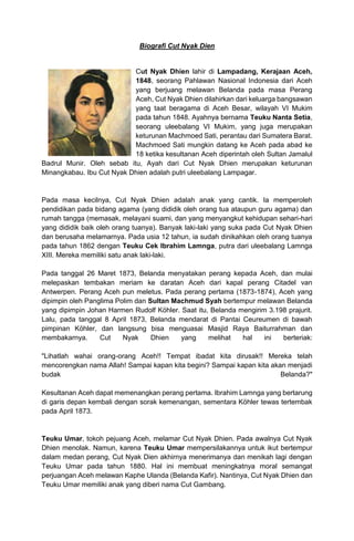 Biografi Cut Nyak Dien
Cut Nyak Dhien lahir di Lampadang, Kerajaan Aceh,
1848, seorang Pahlawan Nasional Indonesia dari Aceh
yang berjuang melawan Belanda pada masa Perang
Aceh, Cut Nyak Dhien dilahirkan dari keluarga bangsawan
yang taat beragama di Aceh Besar, wilayah VI Mukim
pada tahun 1848. Ayahnya bernama Teuku Nanta Setia,
seorang uleebalang VI Mukim, yang juga merupakan
keturunan Machmoed Sati, perantau dari Sumatera Barat.
Machmoed Sati mungkin datang ke Aceh pada abad ke
18 ketika kesultanan Aceh diperintah oleh Sultan Jamalul
Badrul Munir. Oleh sebab itu, Ayah dari Cut Nyak Dhien merupakan keturunan
Minangkabau. Ibu Cut Nyak Dhien adalah putri uleebalang Lampagar.
Pada masa kecilnya, Cut Nyak Dhien adalah anak yang cantik. Ia memperoleh
pendidikan pada bidang agama (yang dididik oleh orang tua ataupun guru agama) dan
rumah tangga (memasak, melayani suami, dan yang menyangkut kehidupan sehari-hari
yang dididik baik oleh orang tuanya). Banyak laki-laki yang suka pada Cut Nyak Dhien
dan berusaha melamarnya. Pada usia 12 tahun, ia sudah dinikahkan oleh orang tuanya
pada tahun 1862 dengan Teuku Cek Ibrahim Lamnga, putra dari uleebalang Lamnga
XIII. Mereka memiliki satu anak laki-laki.
Pada tanggal 26 Maret 1873, Belanda menyatakan perang kepada Aceh, dan mulai
melepaskan tembakan meriam ke daratan Aceh dari kapal perang Citadel van
Antwerpen. Perang Aceh pun meletus. Pada perang pertama (1873-1874), Aceh yang
dipimpin oleh Panglima Polim dan Sultan Machmud Syah bertempur melawan Belanda
yang dipimpin Johan Harmen Rudolf Köhler. Saat itu, Belanda mengirim 3.198 prajurit.
Lalu, pada tanggal 8 April 1873, Belanda mendarat di Pantai Ceureumen di bawah
pimpinan Köhler, dan langsung bisa menguasai Masjid Raya Baiturrahman dan
membakarnya. Cut Nyak Dhien yang melihat hal ini berteriak:
"Lihatlah wahai orang-orang Aceh!! Tempat ibadat kita dirusak!! Mereka telah
mencorengkan nama Allah! Sampai kapan kita begini? Sampai kapan kita akan menjadi
budak Belanda?"
Kesultanan Aceh dapat memenangkan perang pertama. Ibrahim Lamnga yang bertarung
di garis depan kembali dengan sorak kemenangan, sementara Köhler tewas tertembak
pada April 1873.
Teuku Umar, tokoh pejuang Aceh, melamar Cut Nyak Dhien. Pada awalnya Cut Nyak
Dhien menolak. Namun, karena Teuku Umar mempersilakannya untuk ikut bertempur
dalam medan perang, Cut Nyak Dien akhirnya menerimanya dan menikah lagi dengan
Teuku Umar pada tahun 1880. Hal ini membuat meningkatnya moral semangat
perjuangan Aceh melawan Kaphe Ulanda (Belanda Kafir). Nantinya, Cut Nyak Dhien dan
Teuku Umar memiliki anak yang diberi nama Cut Gambang.
 