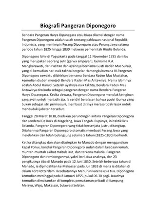 Biografi Pangeran Diponegoro
Bendara Pangeran Harya Dipanegara atau biasa dikenal dengan nama
Pangeran Diponegoro adalah salah seorang pahlawan nasional Republik
Indonesia, yang memimpin Perang Diponegoro atau Perang Jawa selama
periode tahun 1825 hingga 1830 melawan pemerintah Hindia Belanda.
Diponegoro lahir di Yogyakarta pada tanggal 11 November 1785 dari ibu
yang merupakan seorang selir (garwa ampeyan), bernama R.A.
Mangkarawati, dari Pacitan dan ayahnya bernama Gusti Raden Mas Suraja,
yang di kemudian hari naik takhta bergelar Hamengkubuwana III.Pangeran
Diponegoro sewaktu dilahirkan bernama Bendara Raden Mas Mustahar,
kemudian diubah menjadi Bendara Raden Mas Antawirya. Nama Islamnya
adalah Abdul Hamid. Setelah ayahnya naik takhta, Bendara Raden Mas
Antawirya diwisuda sebagai pangeran dengan nama Bendara Pangeran
Harya Dipanegara. Ketika dewasa, Pangeran Diponegoro menolak keinginan
sang ayah untuk menjadi raja. Ia sendiri beralasan bahwa posisi ibunya yang
bukan sebagai istri permaisuri, membuat dirinya merasa tidak layak untuk
menduduki jabatan tersebut.
Tanggal 28 Maret 1830, diadakan perundingan antara Pangeran Diponegoro
dan Jenderal De Kock di Magelang, Jawa Tengah. Rupanya, ini taktik licik
Belanda. Pangeran Diponegoro yang tidak bersenjata justru ditangkap.
Ditahannya Pangeran Diponegoro otomatis membuat Perang Jawa yang
melelahkan dan telah belangsung selama 5 tahun (1825-1830) berhenti.
Ketika ditangkap dan akan diasingkan ke Manado dengan menggunakan
Kapal Pollux, kondisi Pangeran Diponegoro sudah dalam keadaan lemah,
muntah-muntah akibat mabuk laut, dan terkena malaria. Pangeran
Diponegoro dan rombongannya, yakni istri, dua anaknya, dan 23
pengikutnya tiba di Manado pada 12 Juni 1830, Setelah beberapa tahun di
Manado, ia dipindahkan ke Makassar pada Juli 1833 di mana ia ditahan di
dalam Fort Rotterdam. Kesehatannya Menurun karena usia tua. Diponegoro
kemudian meninggal pada 8 Januari 1855, pukul 06.30 pagi. Jasadnya
kemudian dimakamkan di kompleks pemakaman pribadi di Kampung
Melayu, Wajo, Makassar, Sulawesi Selatan.
 