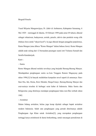 Biografi Penulis



Yusuf Bilyarta Mangunwijaya, Pr. (lahir di Ambarawa, Kabupaten Semarang, 6

Mei 1929 – meninggal di Jakarta, 10 Februari 1999 pada umur 69 tahun), dikenal

sebagai rohaniwan, budayawan, arsitek, penulis, aktivis dan pembela wong cilik

(bahasa Jawa untuk "rakyat kecil"). Ia juga dikenal dengan panggilan populernya,

Rama Mangun (atau dibaca "Romo Mangun" dalam bahasa Jawa). Romo Mangun

adalah anak sulung dari 12 bersaudara pasangan suami istri Yulianus Sumadi dan

Serafin Kamdaniyah.

Karir :

~ Sastra

Romo Mangun dikenal melalui novelnya yang berjudul Burung-Burung Manyar.

Mendapatkan penghargaan sastra se-Asia Tenggara Ramon Magsaysay pada

tahun 1996.[1] Ia banyak melahirkan kumpulan novel seperti di antaranya: Ikan-

Ikan Hiu, Ido, Homa, Roro Mendut, Durga/Umayi, Burung-Burung Manyar dan

esai-esainya tersebar di berbagai surat kabar di Indonesia. Buku Sastra dan

Religiositas yang ditulisnya mendapat penghargaan buku non-fiksi terbaik tahun

1982.

~ Arsitektur

Dalam bidang arsitektur, beliau juga kerap dijuluki sebagai bapak arsitektur

modern Indonesia. Salah satu penghargaan yang pernah diterimanya adalah

Penghargaan Aga Khan untuk Arsitektur[2], yang merupakan penghargaan

tertinggi karya arsitektural di dunia berkembang, untuk rancangan pemukiman di
 