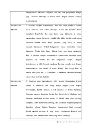 mengumpulkan buku-buku pelajaran dan buku ilmu pengetahuan lainnya 
yang kemudian dibacanya di taman rumah dengan ditemani Simbok 
5 | B i o g r a f i R . A K a r t i n i 
(pembantunya). 
Peristiwa dan 
Masalah 
2. membaca menjadi kegemarannya, tiada hari tanpa membaca. Semua 
buku, termasuk surat kabar dibacanya. Kalau ada kesulitan dalam 
memahami buku-buku dan surat kabar yang dibacanya, ia selalu 
menanyakan kepada Bapaknya. Melalui buku inilah, Kartini tertarik pada 
kemajuan berpikir wanita Eropa (Belanda, yang waktu itu masih 
menjajah Indonesia). Timbul keinginannya untuk memajukan wanita 
Indonesia. Wanita tidak hanya didapur tetapi juga harus mempunyai 
ilmu. Ia memulai dengan mengumpulkan teman-teman wanitanya untuk 
diajarkan tulis menulis dan ilmu pengetahuan lainnya. Ditengah 
kesibukannya ia tidak berhenti membaca dan juga menulis surat dengan 
teman-temannya yang berada di negeri Belanda. Tak berapa lama ia 
menulis surat pada Mr.J.H Abendanon. Ia memohon diberikan beasiswa 
untuk belajar di negeri Belanda. 
Peristiwa dan 
Masalah 
3. Beasiswa yang didapatkannya tidak sempat dimanfaatkan Kartini 
karena ia dinikahkan oleh orang tuanya dengan Raden Adipati 
Joyodiningrat. Setelah menikah ia ikut suaminya ke daerah Rembang. 
Suaminya mengerti keinginan Kartini dan Kartini diberi kebebasan dan 
didukung mendirikan sekolah wanita di sebelah timur pintu gerbang 
kompleks kantor kabupaten Rembang, atau di sebuah bangunan yang kini 
digunakan sebagai Gedung Pramuka. Ketenarannya tidak membuat 
Kartini menjadi sombong, ia tetap santun, menghormati keluarga dan 
siapa saja, tidak membedakan antara yang miskin dan kaya 
 