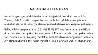 NASAB DAN KELAHIRAN
Nama lengkapnya adalah Muhammad bin Jarir bin Yazid bin Katsir Ath-
Thabary. Adz Dzahabi mengatakan bahwa beliau adalah seorang imam,
mujtahid, ulama di masanya, dan sang pemilik karya tulis yang sangat indah.
Beliau dilahirkan pada tahun 224 H (839 M) di Thabaristan tepatnya di Kota
Amul. Kota ini merupakan kota terbesar di Thabaristan dan merupakan salah
satu propinsi di Persia yang terletak di sebelah utara Gunung Alburz. Adapun
Ath Thabari diambil dari nama tempat beliau dilahirkan yaitu di Thabaristan.
 