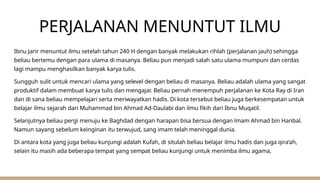PERJALANAN MENUNTUT ILMU
Ibnu Jarir menuntut ilmu setelah tahun 240 H dengan banyak melakukan rihlah (perjalanan jauh) sehingga
beliau bertemu dengan para ulama di masanya. Beliau pun menjadi salah satu ulama mumpuni dan cerdas
lagi mampu menghasilkan banyak karya tulis.
Sungguh sulit untuk mencari ulama yang selevel dengan beliau di masanya. Beliau adalah ulama yang sangat
produktif dalam membuat karya tulis dan mengajar. Beliau pernah menempuh perjalanan ke Kota Ray di Iran
dan di sana beliau mempelajari serta meriwayatkan hadis. Di kota tersebut beliau juga berkesempatan untuk
belajar ilmu sejarah dari Muhammad bin Ahmad Ad-Daulabi dan ilmu fikih dari Ibnu Muqatil.
Selanjutnya beliau pergi menuju ke Baghdad dengan harapan bisa bersua dengan lmam Ahmad bin Hanbal.
Namun sayang sebelum keinginan itu terwujud, sang imam telah meninggal dunia.
Di antara kota yang juga beliau kunjungi adalah Kufah, di situlah beliau belajar ilmu hadis dan juga qira’ah,
selain itu masih ada beberapa tempat yang sempat beliau kunjungi untuk menimba ilmu agama,
 
