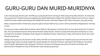 GURU-GURU DAN MURID-MURIDNYA
Suatu hal yang logis jika Ibnu Jarir memiliki guru yang banyak karena seringnya rihlah yang sering beliau lakukan. Di antara kota
kota yang pernah menjadi tempat persinggahannya adalah Baghdad dan belajar fikih syafi’iyah kepada Hasan Za’farani. Adapun
di Bashrah, beliau belajar hadis kepada Abu Abdillah Ash-Shan’ani. Demikian halnya Kufah, Mesir Damaskus, dan yang lainnya.
Beliau sempat kembali ke Thabaristan yang merupakan tempat kelahirannya, namun akhirnya kembali ke Baghdad dan menetap
di sana.
Di antara guru beliau adalah Muhammad bin Abdul Malik bin Abi Syawarib, Ismail bin Musa As-Sudi, Muhammad bin Humaid Ar-
Razi, Abu Kuraib Muhammad bin Al-Ala, Muhammad bin Abdul A’la Ash- Shan’ani, Bundar, Muhammad bin Al-Mutsanna, Yunus
bin Abdul A’la, Ahmad bin Al-Miqdam Al-Ijli, Sawwar bin Abdullah Al-Anbari, Muhanna bin Yahya, Ali bin Sahl Ar-Ramli, dan masih
banyak yang lainnya.
Sebagai ulama yang luas ilmunya dan cerdas, beliau memiliki murid yang banyak dan menjadi tujuan para penuntut ilmu dari
berbagai negeri antara muridnya adalah Abu Syuaib Abdullah bin Al-Hasan Al-Harrani, Abul Qasim Ath-Thabarani, Ahmad bin
Kamil Al-Qadhi, Makhlad bin Ja’far Al-Baqarhi, Ahmad bin Al-Qasim Al Khasysyab, Abu Ja’far Ahmad bin Ali Al-Katib, Abul
Muhammad bin Abdullah bin Said, Al-Mu’alla dan masih banyak yang lainnya.
 