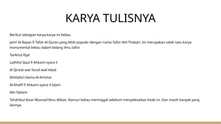 KARYA TULISNYA
Berikut sebagian karya-karya ini beliau
Jami’ Al Bayan fi Tafsir Al Quran yang lebih populer dengan nama Tafsir Ath-Thabari. Ini merupakan salah satu karya
monumental beliau dalam bidang ilmu tafsir.
Tarikhul Rijal
Lathiful Qaul fi Ahkami syara il
Al Qira’at wat Tanzil wall Adad
Ikhtilaful Ulama Al-Amshar
Al-Khafif fi Ahkami syara’ il Islam
Ath-Tabshir
Tahdzibul Atsar Musnad Ibnu Abbas. Namun beliau meninggal sebelum menyelesaikan kitab ini. Dan masih banyak yang
lainnya.
 
