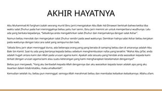 AKHIR HAYATNYA
Abu Muhammad Al Farghani (salah seorang murid Ibnu Jarir) mengatakan Abu Bakr Ad-Dinawari berkisah bahwa ketika tiba
waktu salat Zhuhur pada hari meninggalnya beliau yaitu hari senin, Ibnu Jarir memint air untuk memperbarui wudhunya. Lalu
ada yang berkata kepadanya, “Sebaiknya anda mengakhirkan salat Zhuhur dan menjamaknya dengan salat Ashar”.
Namun beliau menolak dan mengerjakan salat Zhuhur sendiri pada awal waktunya. Demikian halnya salat Ashar beliau kerjakan
pada waktunya dengan tata cara salat yang sempurna dan baik.
Tatkala Ibnu Jarir akan meninggal dunia, ada beberapa orang yang yang berada di samping beliau dan di antaranya adalah Abu
Bakr bin Kamil. Saat itu ada yang bertanya kepada beliau sebelum menghembuskan nafas yang terakhir. “Wahai Abu Ja’far, anda
adalah hujjah antara kami dan Allah pada urusan agama kami. Apakah ada sesuatu yang hendak anda wasiatkan kepada kami
terkait dengan urusan agama kami atau suatu keterangan yang kami mengharapkan keselamatan dengannya?”
Beliau pun menjawab, “Yang aku beribadah kepada Allah dengannya dan aku wasiatkan kepada kaian adalah apa yang aku
ikaarkan dalam kitab-kitabku, maka amalkanlah”.
Kemudian setelah itu, beliau pun meninggal. semoga Allah merahmati beliau dan membalas kebaikan-kebaikannya. Allahu a’lam.
 