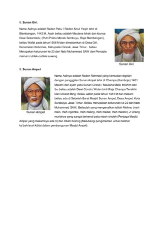 8. Sunan Giri.
Nama Aslinya adalah Raden Paku / Raden Ainul Yaqin lahir di
Blambangan, 1442 M. Ayah beliau adalah Maulana Ishak dan ibunya
Dewi Sekardadu, (Putri Prabu Menak Sembuyu, Raja Blambangan),
beliau Wafat pada tahun1506 M dan dimakamkan di Desa Giri,
Kecamatan Kebomas, Kabupaten Gresik, Jawa Timur . beliau
Merupakan keturunan ke 23 dari Nabi Muhammad SAW dan Pencipta
mainan cublak-cublak suweng
9. Sunan Ampel
Nama Aslinya adalah Raden Rahmad yang kemudian digelari
dengan pangggilan Sunan Ampel lahir di Champa (Kamboja) 1401
Masehi dari ayah yaitu Sunan Gresik / Maulana Malik Ibrahim dan
ibu beliau adalah Dewi Condro Wulan binti Raja Champa Terakhir
Dari Dinasti Ming. Beliau wafat pada tahun 1481 M dan makam
beliau ada di Sebelah Barat Masjid Sunan Ampel, Desa Ampel, Kota
Surabaya, Jawa Timur. Beliau merupakan keturunan ke 22 dari Nabi
Muhammad SAW, Beliaulah yang mengenalkan istilah Molimo (moh
main, moh ngombe, moh maling, moh madat, moh madon), 2 Orang
muridnya yang sangat terkenal yaitu mbah sholeh (Penjaga Masjid
Ampel yang makamnya ada 9) dan mbah bolong (Melubangi pengimaman untuk melihat
ka’bah/arah kiblat dalam pembangunan Masjid Ampel)
 