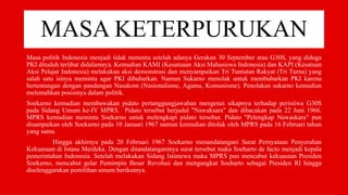 MASA KETERPURUKAN
Masa politik Indonesia menjadi tidak menentu setelah adanya Gerakan 30 September atau G30S, yang diduga
PKI dituduh terlibat didalamnya. Kemudian KAMI (Kesatuaan Aksi Mahasiswa Indonesia) dan KAPI (Kesatuan
Aksi Pelajar Indonesia) melakukan aksi demonstrasi dan menyampaikan Tri Tuntutan Rakyat (Tri Turna) yang
salah satu isinya meminta agar PKI dibubarkan. Namun Sukarno menolak untuk membubarkan PKI karena
bertentangan dengan pandangan Nasakom (Nasionalisme, Agama, Komunisme). Penolakan sukarno kemudian
melemahkan posisinya dalam politik.
Soekarno kemudian membawakan pidato pertanggungjawaban mengenai sikapnya terhadap peristiwa G30S
pada Sidang Umum ke-IV MPRS. Pidato tersebut berjudul "Nawaksara" dan dibacakan pada 22 Juni 1966.
MPRS kemudian meminta Soekarno untuk melengkapi pidato tersebut. Pidato "Pelengkap Nawaskara" pun
disampaikan oleh Soekarno pada 10 Januari 1967 namun kemudian ditolak oleh MPRS pada 16 Februari tahun
yang sama.
Hingga akhirnya pada 20 Februari 1967 Soekarno menandatangani Surat Pernyataan Penyerahan
Kekuasaan di Istana Merdeka. Dengan ditandatanganinya surat tersebut maka Soeharto de facto menjadi kepala
pemerintahan Indonesia. Setelah melakukan Sidang Istimewa maka MPRS pun mencabut kekuasaan Presiden
Soekarno, mencabut gelar Pemimpin Besar Revolusi dan mengangkat Soeharto sebagai Presiden RI hingga
diselenggarakan pemilihan umum berikutnya.
 