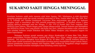 SUKARNO SAKIT HINGGA MENINGGAL
Kesehatan Soekarno sudah mulai menurun sejak bulan Agustus 1965. Sebelumnya, ia telah dinyatakan
mengidap gangguan ginjal dan pernah menjalani perawatan di Wina, Austria tahun 1961 dan 1964. Prof.
Dr. K. Fellinger dari Fakultas Kedokteran Universitas Wina menyarankan agar ginjal kiri Soekarno
diangkat, tetapi ia menolaknya dan lebih memilih pengobatan tradisional. Ia bertahan selama 5 tahun
sebelum akhirnya meninggal pada hari Minggu, 21 Juni 1970 di Rumah Sakit Pusat Angkatan Darat
(RSPAD) Gatot Subroto, Jakarta dengan status sebagai tahanan politik. Jenazah Soekarno pun dipindahkan
dari RSPAD ke Wisma Yasso yang dimiliki oleh Ratna Sari Dewi. Sebelum dinyatakan wafat, pemeriksaan
rutin terhadap Soekarno sempat dilakukan oleh Dokter Mahar Mardjono yang merupakan anggota tim
dokter kepresidenan.
Walaupun Soekarno pernah meminta agar dirinya dimakamkan di Istana Batu Tulis, Bogor,
namun pemerintahan Presiden Soeharto memilih Kota Blitar, Jawa Timur, sebagai tempat pemakaman
Soekarno. Hal tersebut ditetapkan lewat Keppres RI No. 44 tahun 1970. Jenazah Soekarno dibawa ke
Blitar sehari setelah kematiannya dan dimakamkan keesokan harinya bersebelahan dengan makam ibunya.
Upacara pemakaman Soekarno dipimpin oleh Panglima ABRI Jenderal M. Panggabean sebagai inspektur
upacara. Pemerintah kemudian menetapkan masa berkabung selama tujuh hari.
 