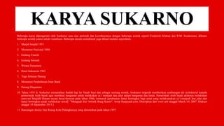 KARYA SUKARNO
Beberapa karya dipengaruhi oleh Soekarno atau atas perintah dan koordinasinya dengan beberapa arsitek seperti Frederich Silaban dan R.M. Soedarsono, dibantu
beberapa arsitek junior untuk visualisasi. Beberapa desain arsitektural juga dibuat melalui sayembara.
1. Masjid Istiqlal 1951
2. Monumen Nasional 1960
3. Gedung Conefo
4. Gedung Sarinah
5. Wisma Nusantara
6. Hotel Indonesia 1962
7. Tugu Selamat Datang
8. Monumen Pembebasan Irian Barat
9. Patung Dirgantara
10. Tahun 1955 Ir. Soekarno menunaikan ibadah haji ke Tanah Suci dan sebagai seorang arsitek, Soekarno tergerak memberikan sumbangan ide arsitektural kepada
pemerintah Arab Saudi agar membuat bangunan untuk melakukan sa’i menjadi dua jalur dalam bangunan dua lantai. Pemerintah Arab Saudi akhirnya melakukan
renovasi Masjidil Haram secara besar-besaran pada tahun 1966, termasuk pembuatan lantai bertingkat bagi umat yang melaksanakan sa’i menjadi dua jalur dan
lantai bertingkat untuk melakukan tawaf[ "Menguak Sisi Artistik Bung Karno". Arsip Sunjayadi.com. Diarsipkan dari versi asli tanggal March 10, 2007. Diakses
tanggal 18 September 2015.]
11. Rancangan skema Tata Ruang Kota Palangkaraya yang diresmikan pada tahun 1957.
 