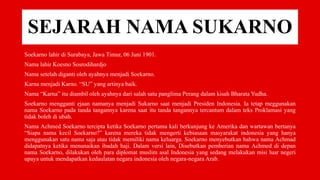 SEJARAH NAMA SUKARNO
Soekarno lahir di Surabaya, Jawa Timur, 06 Juni 1901.
Nama lahir Koesno Sosrodihardjo
Nama setelah diganti oleh ayahnya menjadi Soekarno.
Karna menjadi Karno. “SU” yang artinya baik.
Nama “Karna” itu diambil oleh ayahnya dari salah satu panglima Perang dalam kisah Bharata Yudha.
Soekarno mengganti ejaan namanya menjadi Sukarno saat menjadi Presiden Indonesia. Ia tetap meggunakan
nama Soekarno pada tanda tangannya karena saat itu tanda tangannya tercantum dalam teks Proklamasi yang
tidak boleh di ubah.
Nama Achmed Soekarno tercipta ketika Soekarno pertama kali berkunjung ke Amerika dan wartawan bertanya
“Siapa nama kecil Soekarno?” karena mereka tidak mengerti kebiasaan masyarakat indonesia yang hanya
menggunakan satu nama saja atau tidak memiliki nama keluarga. Soekarno menyebutkan bahwa nama Achmad
didapatnya ketika menunaikan ibadah haji. Dalam versi lain, Disebutkan pemberian nama Achmed di depan
nama Soekarno, dilakukan oleh para diplomat muslim asal Indonesia yang sedang melakukan misi luar negeri
upaya untuk mendapatkan kedaulatan negara indonesia oleh negara-negara Arab.
 