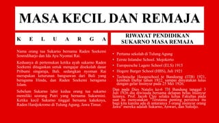MASA KECIL DAN REMAJA
K E L U A R G A
Nama orang tua Sukarno bernama Raden Soekemi
Sosrodiharjo dan Ida Ayu Nyomai Rai.
Keduanya di pertemukan ketika ayah sukarno Raden
Soekemi ditugaskan untuk mengajar disekolah dasar
Pribumi singaraja, Bali. sedangkan nyoman Rai
merupakan keturunan bangsawan dari Bali yang
beragama Hindu, dan Raden Soekemi beragama
Islam.
Sebelum Sukarno lahir kedua orang tua sukarno
memiliki seorang Putri yang bernama Sukarmini.
Ketika kecil Sukarno tinggal bersama kakeknya,
Raden Hardjokromo di Tulung Agung, Jawa Timur.
RIWAYAT PENDIDIKAN
SUKARNO MASA REMAJA
• Pertama sekolah di Tulung Agung
• Eerste Inlandse School. Mojokerto
• Europeesche Lagere School (ELS) 1915
• Hogere Burger School (HBS), Juli 1921
• Technische Hoogeschool te Bandoeng (ITB) 1921,
kembali Daftar tahun 1922. sampai dinyatakan lulus
dengan gelar Insinyur pada 25 Mei 1926.
Dan pada Dies Natalis ke-6 TH Bandung tanggal 3
Juli 1926 dia diwisuda bersama delapan belas Insinyur
lainnya. Prof. Jacob Clay selaku ketua Fakultas pada
saat itu menyatakan "Terutama penting peristiwa itu
bagi kita karena ada di antaranya 3 orang insinyur orang
Jawa" mereka adalah Sukarno, Anwari, dan Sutedjo.
 
