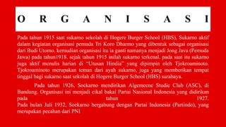 O R G A N I S A S I
Pada tahun 1915 saat sukarno sekolah di Hogere Burger School (HBS), Sukarno aktif
dalam kegiatan organisasi pemuda Tri Koro Dharmo yang dibentuk sebagai organisasi
dari Budi Utomo. kemudian organisasi itu ia ganti namanya menjadi Jong Java (Pemuda
Jawa) pada tahun1918. sejak tahun 1915 inilah sukarno terkenal. pada saat itu sukarno
juga aktif menulis harian di “Utusan Hindia” yang dipimpin oleh Tjokroaminoto.
Tjokroaminoto merupakan teman dari ayah sukarno, juga yang memberikan tempat
tinggal bagi sukarno saat sekolah di Hogere Burger School (HBS) surabaya.
Pada tahun 1926, Soekarno mendirikan Algemeene Studie Club (ASC), di
Bandung. Organisasi ini menjadi cikal bakal Partai Nasional Indonesia yang didirikan
pada tahun 1927.
Pada bulan Juli 1932, Soekarno bergabung dengan Partai Indonesia (Partindo), yang
merupakan pecahan dari PNI
 
