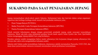 SUKARNO PADA SAAT PENJAJAHAN JEPANG
Jepang memanfaatkan tokoh-tokoh seperti Sukarno, Mohammad hatta dan lain-lain dalam setiap organisasi-
organisasi dan lembaga-lembaga untuk menarik hati penduduk indonesia yaitu :
1. Pusat Tenaga Rakyat (PUTERA)
2. Badan Penyelidik Usaha Persiapan Kemerdekaan Indonesia (BPUPKI)
3. Panitia Persiapan Kemerdekaan Indonesia (PPKI)
Tokoh nasional bekerjasama dengan dengan pemerintah penduduk jepang untuk mencapai kemerdekaan
Indonesia. Meski ada pula yang melakukan gerakan bawah tanah seperti Sutan Syahrir dan Amir Sjarifuddin
karena menganggap Jepang adalah Fasis yang berbahaya.
Presiden sukarno sendiri mengatakan bahwa meski sebenarnya kita kerjasama dengan jepang sebenarnya kita
percaya dan yakin serta mengandalkan kekuatan sendiri.
Sukarno aktif dalam usaha kemerdekaan Indonesia, diantaranya adalah merumuskan Pancasila, UUD 1945, dan
dasar-dasar pemerintahan indonesia termasuk merumuskan naskah proklamasi kemerdekaan.
 