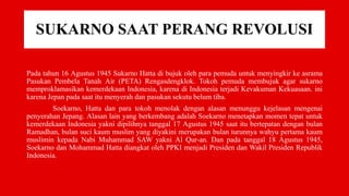 SUKARNO SAAT PERANG REVOLUSI
Pada tahun 16 Agustus 1945 Sukarno Hatta di bujuk oleh para pemuda untuk menyingkir ke asrama
Pasukan Pembela Tanah Air (PETA) Rengasdengklok. Tokoh pemuda membujuk agar sukarno
memproklamasikan kemerdekaan Indonesia, karena di Indonesia terjadi Kevakuman Kekuasaan. ini
karena Jepan pada saat itu menyerah dan pasukan sekutu belum tiba.
Soekarno, Hatta dan para tokoh menolak dengan alasan menunggu kejelasan mengenai
penyerahan Jepang. Alasan lain yang berkembang adalah Soekarno menetapkan momen tepat untuk
kemerdekaan Indonesia yakni dipilihnya tanggal 17 Agustus 1945 saat itu bertepatan dengan bulan
Ramadhan, bulan suci kaum muslim yang diyakini merupakan bulan turunnya wahyu pertama kaum
muslimin kepada Nabi Muhammad SAW yakni Al Qur-an. Dan pada tanggal 18 Agustus 1945,
Soekarno dan Mohammad Hatta diangkat oleh PPKI menjadi Presiden dan Wakil Presiden Republik
Indonesia.
 